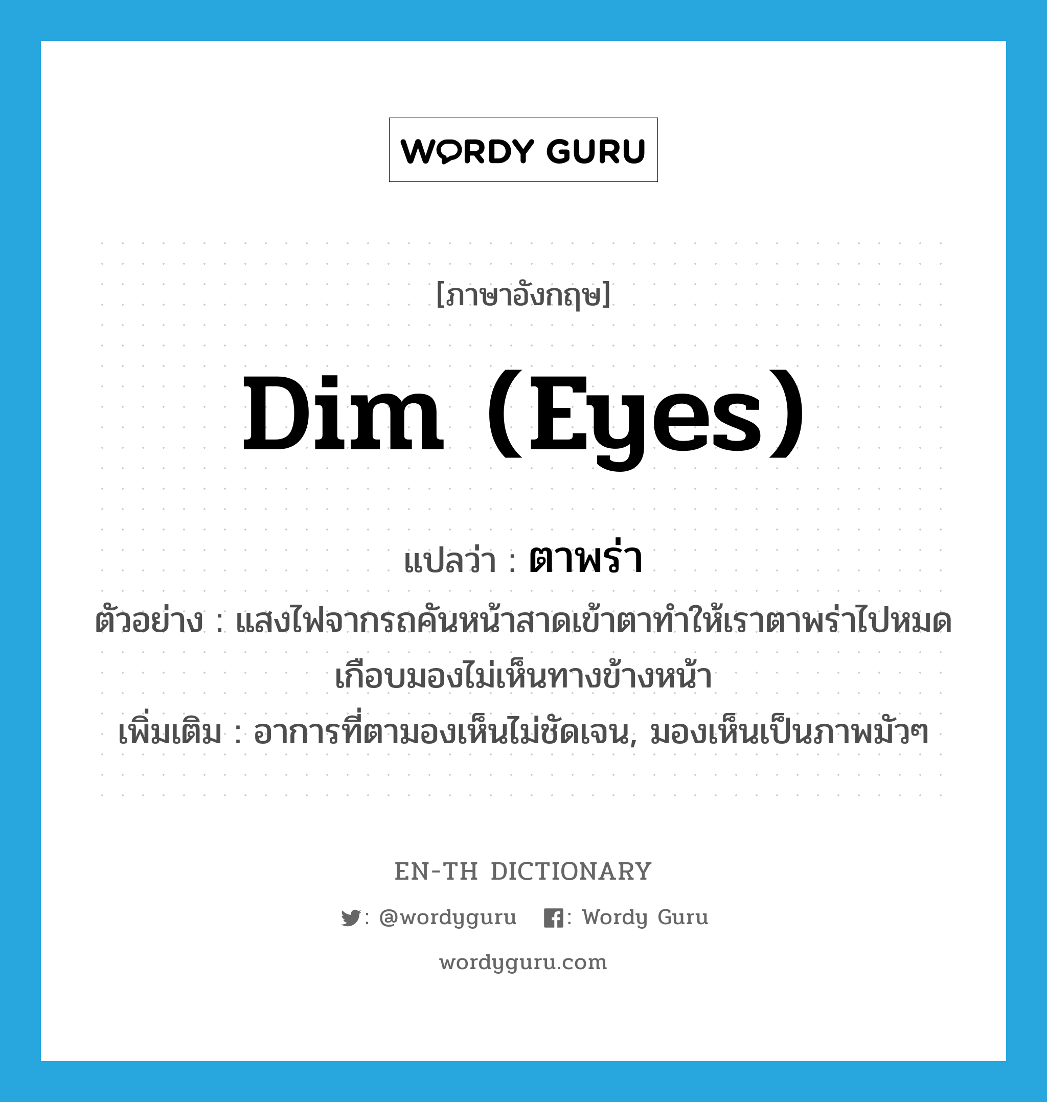 dim (eyes) แปลว่า?, คำศัพท์ภาษาอังกฤษ dim (eyes) แปลว่า ตาพร่า ประเภท V ตัวอย่าง แสงไฟจากรถคันหน้าสาดเข้าตาทำให้เราตาพร่าไปหมดเกือบมองไม่เห็นทางข้างหน้า เพิ่มเติม อาการที่ตามองเห็นไม่ชัดเจน, มองเห็นเป็นภาพมัวๆ หมวด V