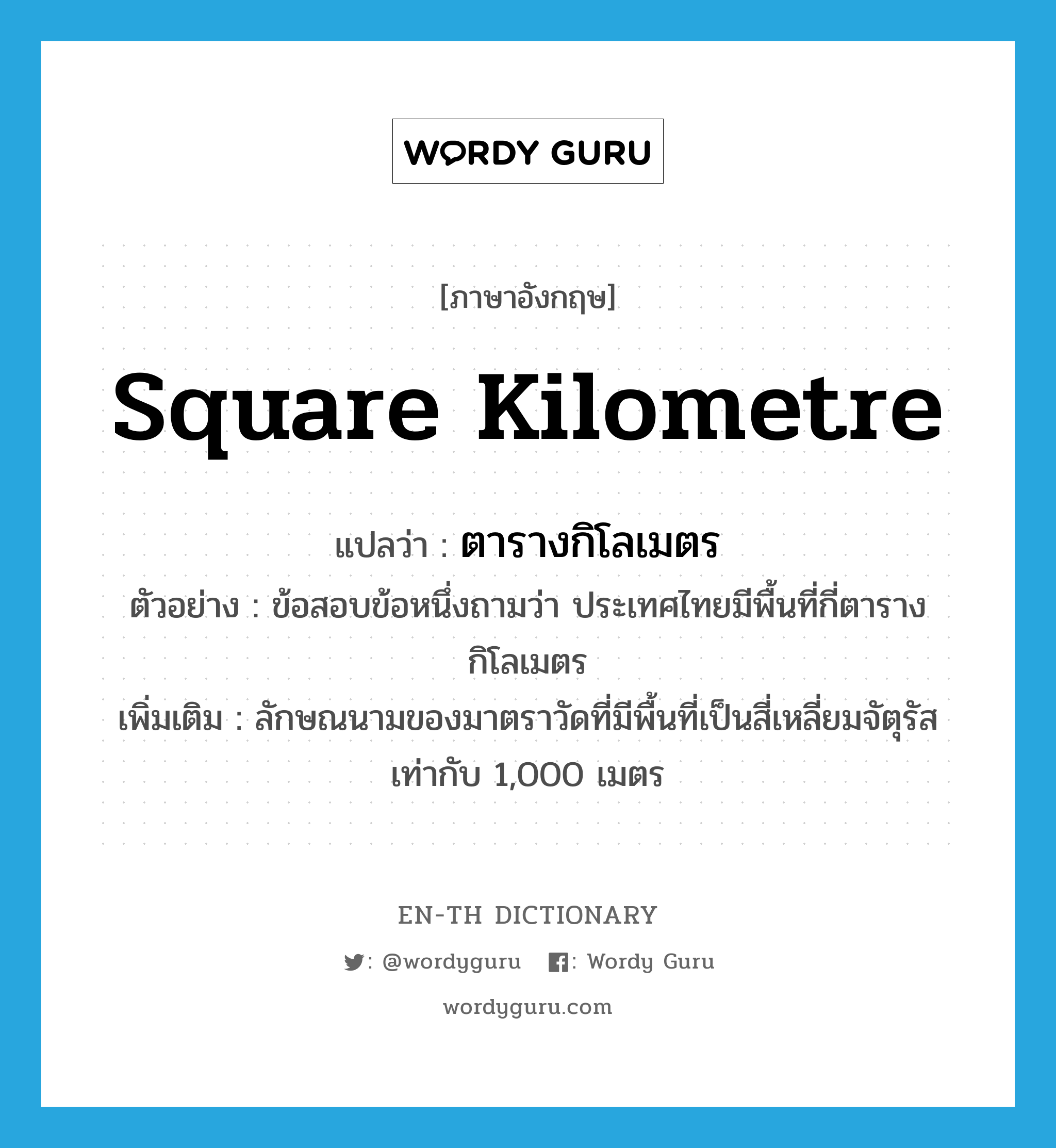 square kilometre แปลว่า?, คำศัพท์ภาษาอังกฤษ square kilometre แปลว่า ตารางกิโลเมตร ประเภท CLAS ตัวอย่าง ข้อสอบข้อหนึ่งถามว่า ประเทศไทยมีพื้นที่กี่ตารางกิโลเมตร เพิ่มเติม ลักษณนามของมาตราวัดที่มีพื้นที่เป็นสี่เหลี่ยมจัตุรัสเท่ากับ 1,000 เมตร หมวด CLAS