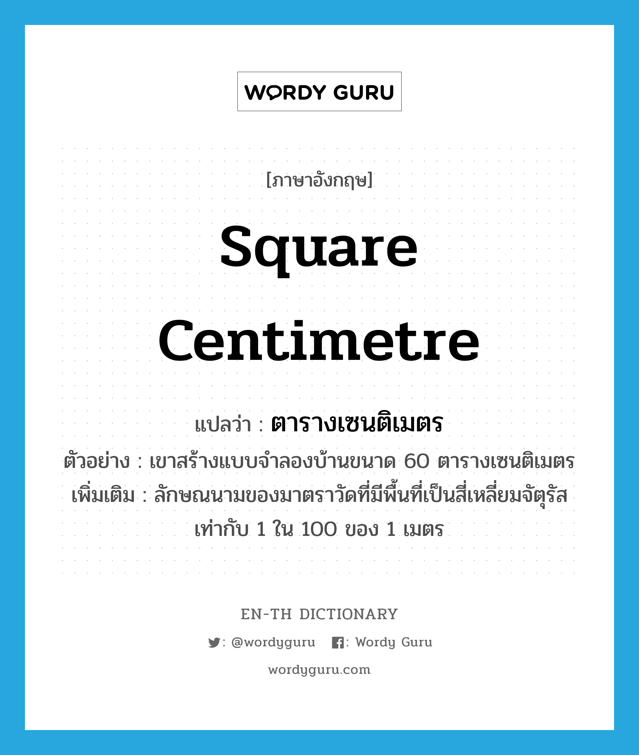 square centimetre แปลว่า?, คำศัพท์ภาษาอังกฤษ square centimetre แปลว่า ตารางเซนติเมตร ประเภท CLAS ตัวอย่าง เขาสร้างแบบจำลองบ้านขนาด 60 ตารางเซนติเมตร เพิ่มเติม ลักษณนามของมาตราวัดที่มีพื้นที่เป็นสี่เหลี่ยมจัตุรัสเท่ากับ 1 ใน 100 ของ 1 เมตร หมวด CLAS