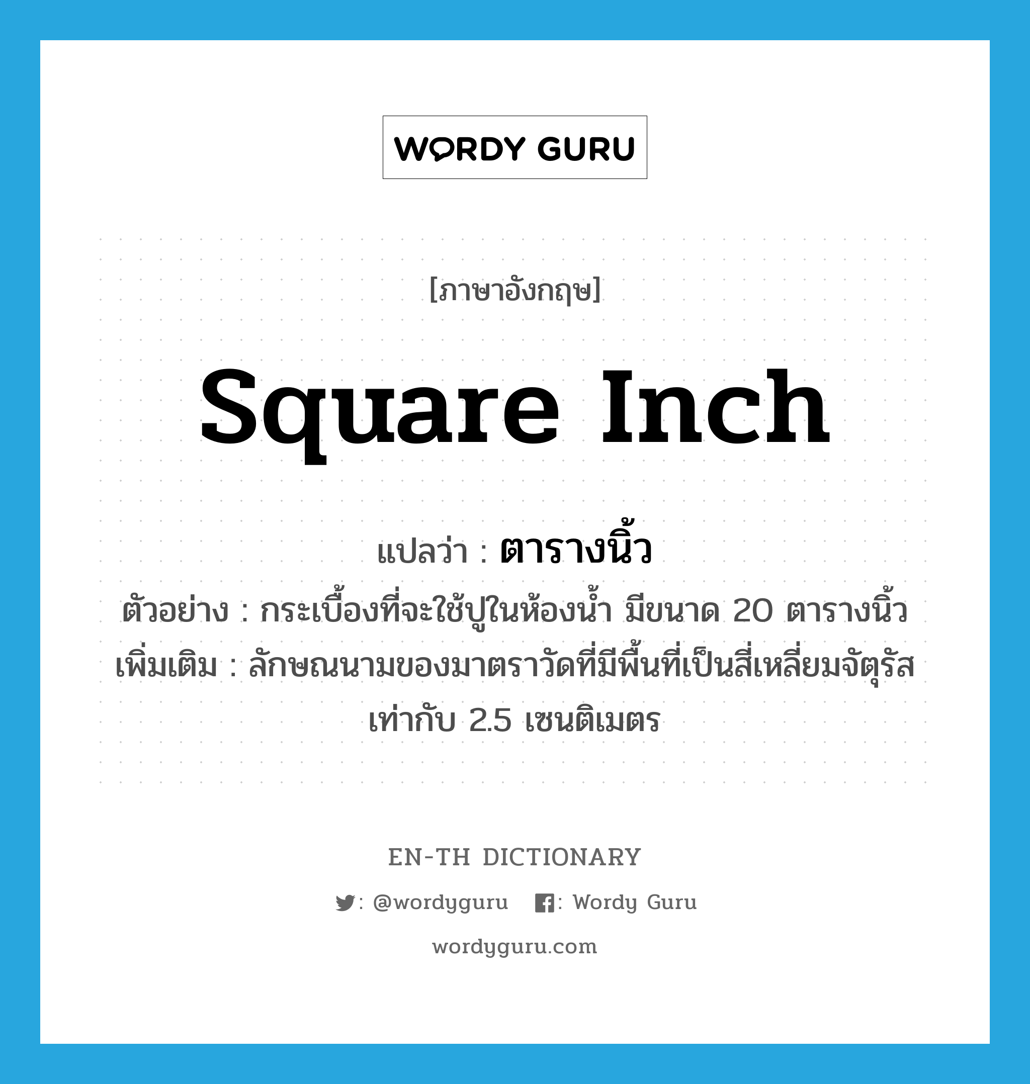 square inch แปลว่า?, คำศัพท์ภาษาอังกฤษ square inch แปลว่า ตารางนิ้ว ประเภท CLAS ตัวอย่าง กระเบื้องที่จะใช้ปูในห้องน้ำ มีขนาด 20 ตารางนิ้ว เพิ่มเติม ลักษณนามของมาตราวัดที่มีพื้นที่เป็นสี่เหลี่ยมจัตุรัสเท่ากับ 2.5 เซนติเมตร หมวด CLAS