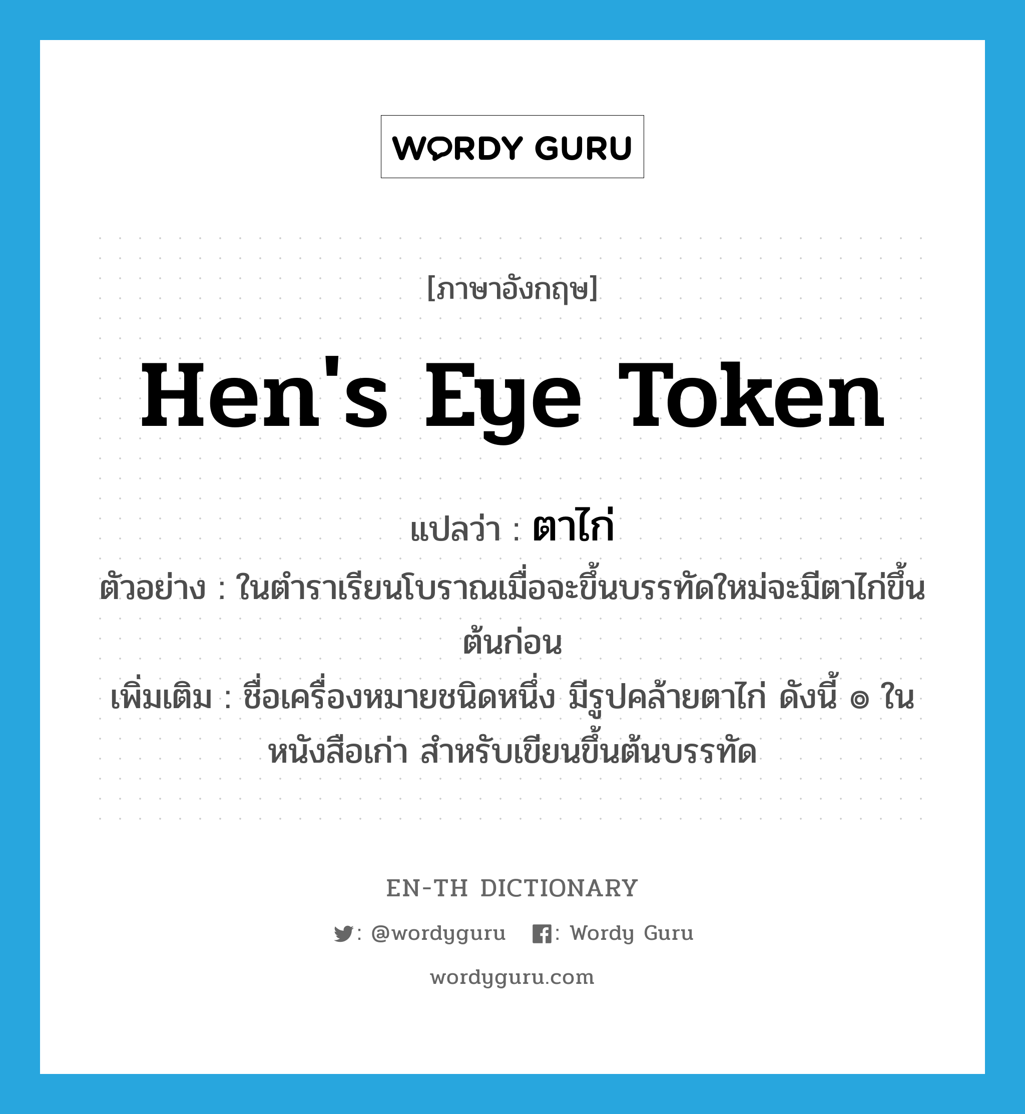 hen&#39;s eye token แปลว่า?, คำศัพท์ภาษาอังกฤษ hen&#39;s eye token แปลว่า ตาไก่ ประเภท N ตัวอย่าง ในตำราเรียนโบราณเมื่อจะขึ้นบรรทัดใหม่จะมีตาไก่ขึ้นต้นก่อน เพิ่มเติม ชื่อเครื่องหมายชนิดหนึ่ง มีรูปคล้ายตาไก่ ดังนี้ ๏ ในหนังสือเก่า สำหรับเขียนขึ้นต้นบรรทัด หมวด N