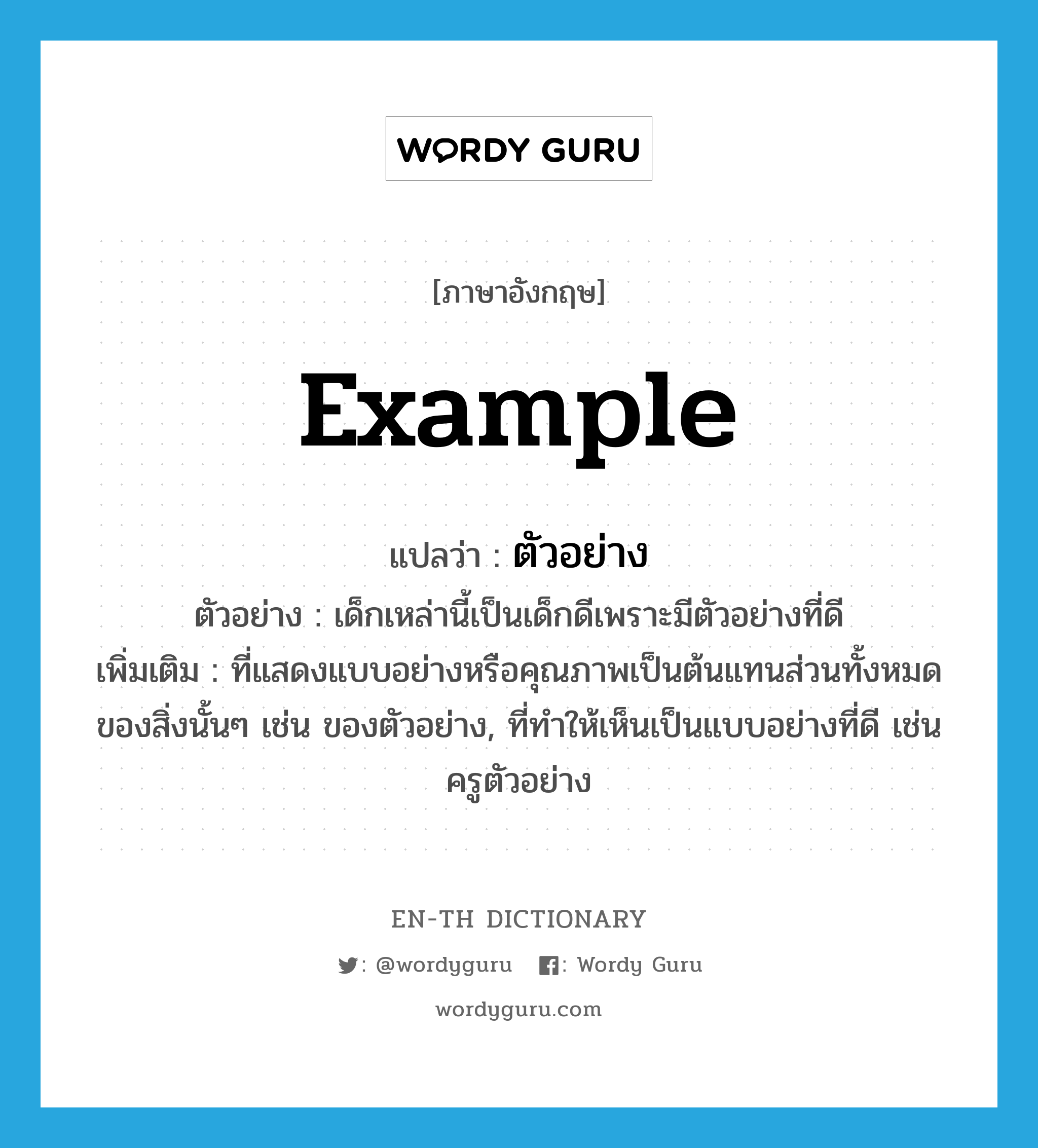 example แปลว่า?, คำศัพท์ภาษาอังกฤษ example แปลว่า ตัวอย่าง ประเภท N ตัวอย่าง เด็กเหล่านี้เป็นเด็กดีเพราะมีตัวอย่างที่ดี เพิ่มเติม ที่แสดงแบบอย่างหรือคุณภาพเป็นต้นแทนส่วนทั้งหมดของสิ่งนั้นๆ เช่น ของตัวอย่าง, ที่ทำให้เห็นเป็นแบบอย่างที่ดี เช่น ครูตัวอย่าง หมวด N