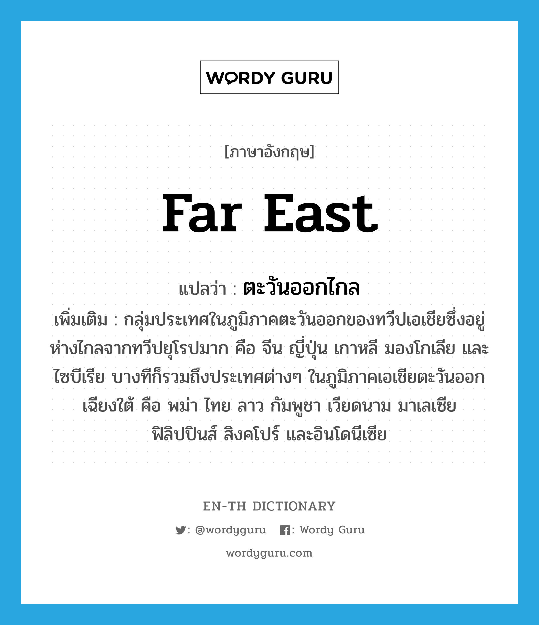 Far East แปลว่า?, คำศัพท์ภาษาอังกฤษ Far East แปลว่า ตะวันออกไกล ประเภท N เพิ่มเติม กลุ่มประเทศในภูมิภาคตะวันออกของทวีปเอเชียซึ่งอยู่ห่างไกลจากทวีปยุโรปมาก คือ จีน ญี่ปุ่น เกาหลี มองโกเลีย และไซบีเรีย บางทีก็รวมถึงประเทศต่างๆ ในภูมิภาคเอเชียตะวันออกเฉียงใต้ คือ พม่า ไทย ลาว กัมพูชา เวียดนาม มาเลเซีย ฟิลิปปินส์ สิงคโปร์ และอินโดนีเซีย หมวด N