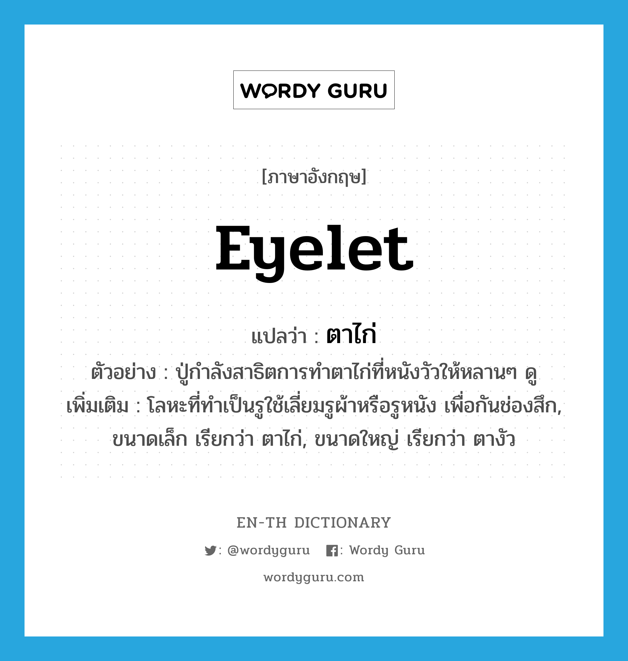 eyelet แปลว่า?, คำศัพท์ภาษาอังกฤษ eyelet แปลว่า ตาไก่ ประเภท N ตัวอย่าง ปู่กำลังสาธิตการทำตาไก่ที่หนังวัวให้หลานๆ ดู เพิ่มเติม โลหะที่ทำเป็นรูใช้เลี่ยมรูผ้าหรือรูหนัง เพื่อกันช่องสึก, ขนาดเล็ก เรียกว่า ตาไก่, ขนาดใหญ่ เรียกว่า ตางัว หมวด N