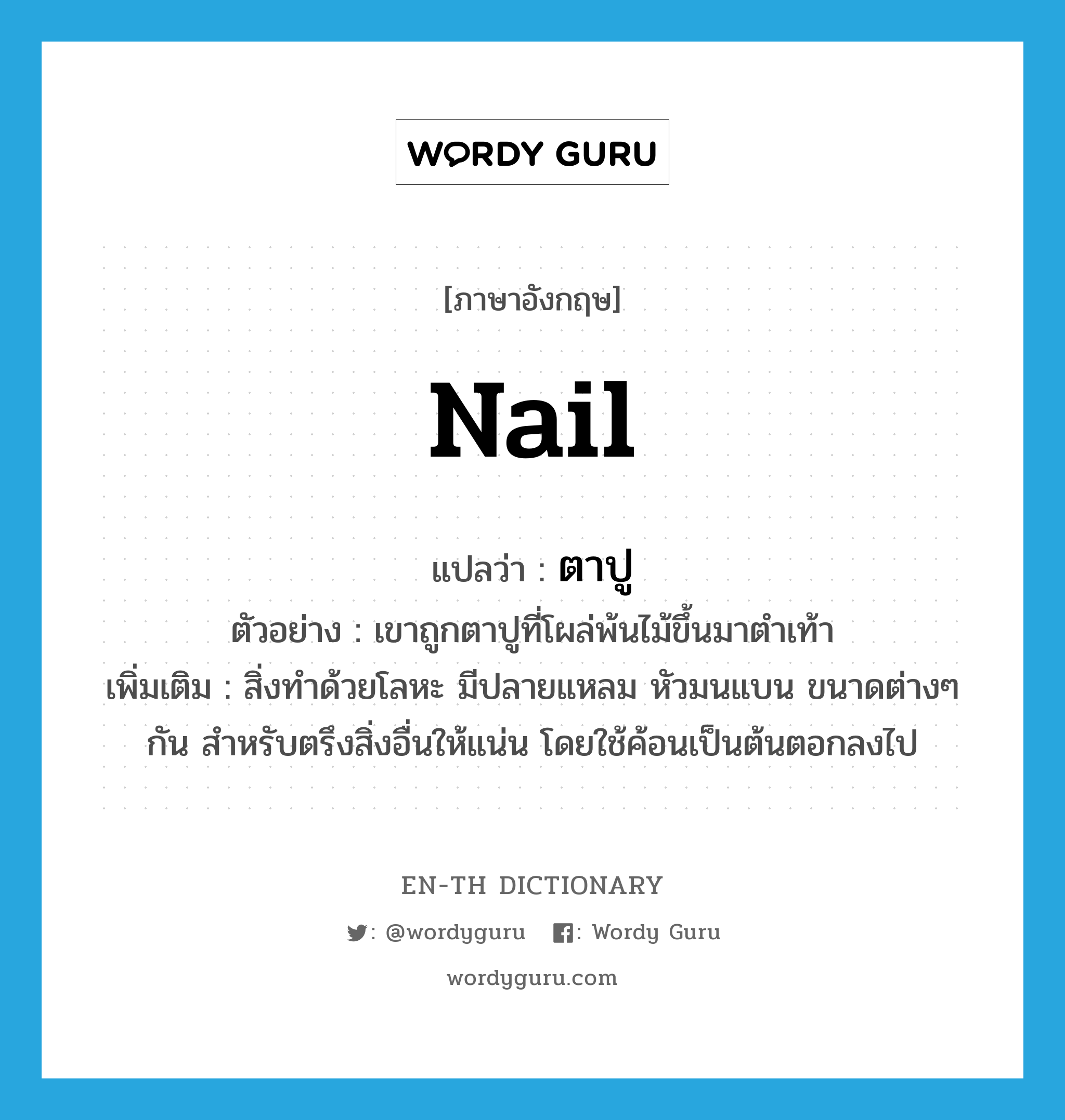 nail แปลว่า?, คำศัพท์ภาษาอังกฤษ nail แปลว่า ตาปู ประเภท N ตัวอย่าง เขาถูกตาปูที่โผล่พ้นไม้ขึ้นมาตำเท้า เพิ่มเติม สิ่งทำด้วยโลหะ มีปลายแหลม หัวมนแบน ขนาดต่างๆ กัน สำหรับตรึงสิ่งอื่นให้แน่น โดยใช้ค้อนเป็นต้นตอกลงไป หมวด N