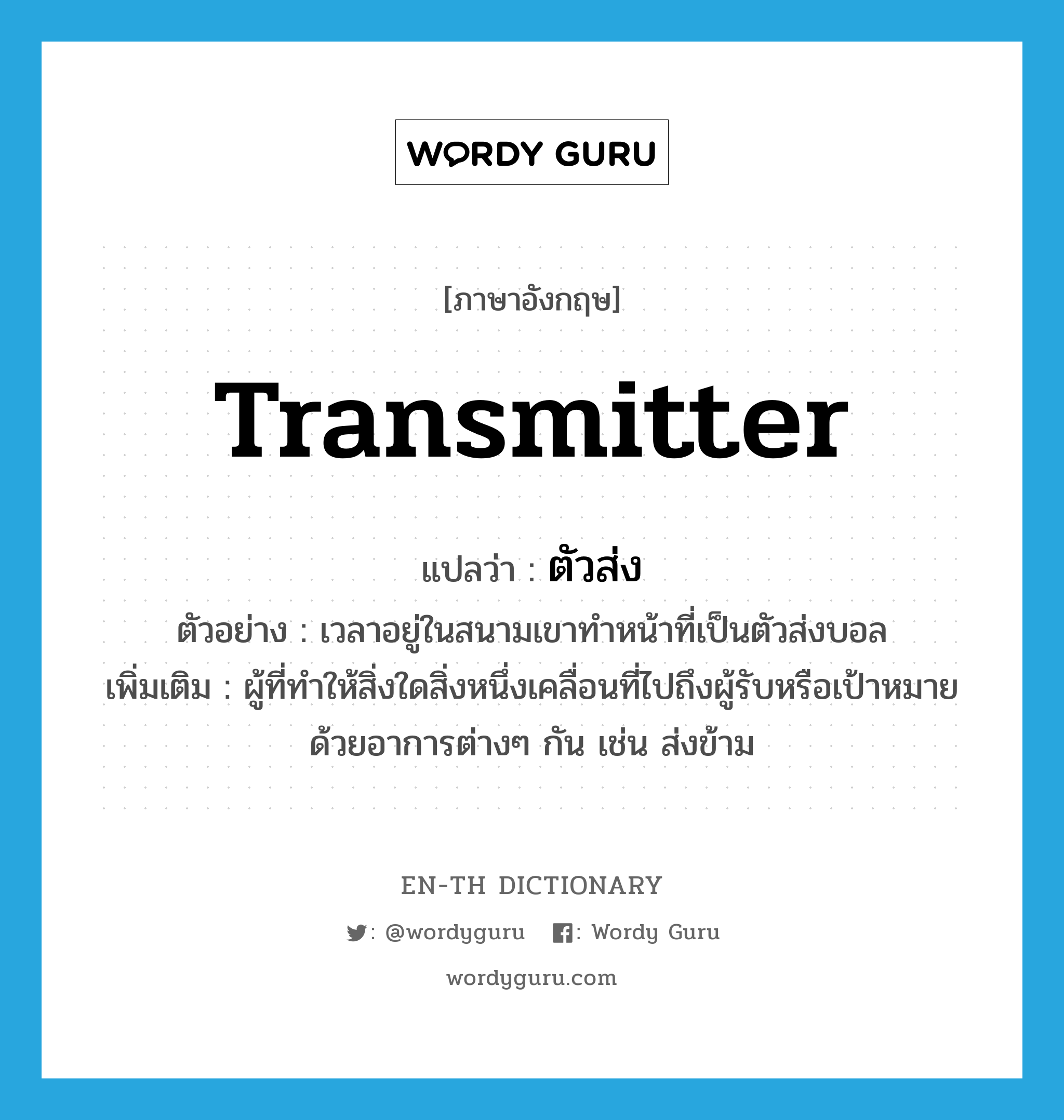 transmitter แปลว่า?, คำศัพท์ภาษาอังกฤษ transmitter แปลว่า ตัวส่ง ประเภท N ตัวอย่าง เวลาอยู่ในสนามเขาทำหน้าที่เป็นตัวส่งบอล เพิ่มเติม ผู้ที่ทำให้สิ่งใดสิ่งหนึ่งเคลื่อนที่ไปถึงผู้รับหรือเป้าหมายด้วยอาการต่างๆ กัน เช่น ส่งข้าม หมวด N