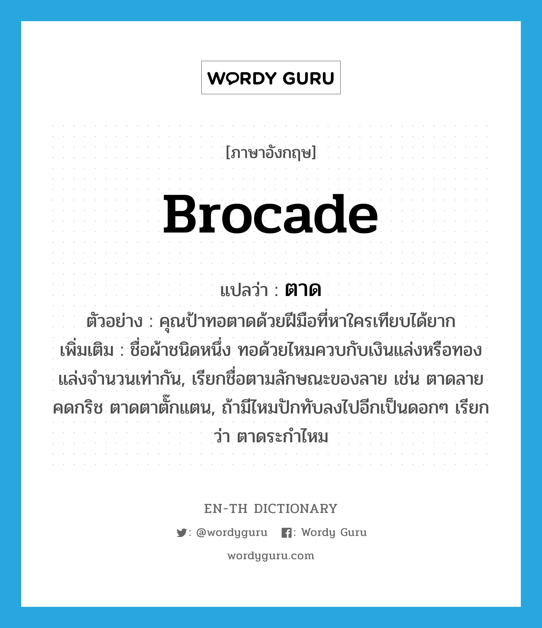 brocade แปลว่า?, คำศัพท์ภาษาอังกฤษ brocade แปลว่า ตาด ประเภท N ตัวอย่าง คุณป้าทอตาดด้วยฝีมือที่หาใครเทียบได้ยาก เพิ่มเติม ชื่อผ้าชนิดหนึ่ง ทอด้วยไหมควบกับเงินแล่งหรือทองแล่งจำนวนเท่ากัน, เรียกชื่อตามลักษณะของลาย เช่น ตาดลายคดกริช ตาดตาตั๊กแตน, ถ้ามีไหมปักทับลงไปอีกเป็นดอกๆ เรียกว่า ตาดระกำไหม หมวด N