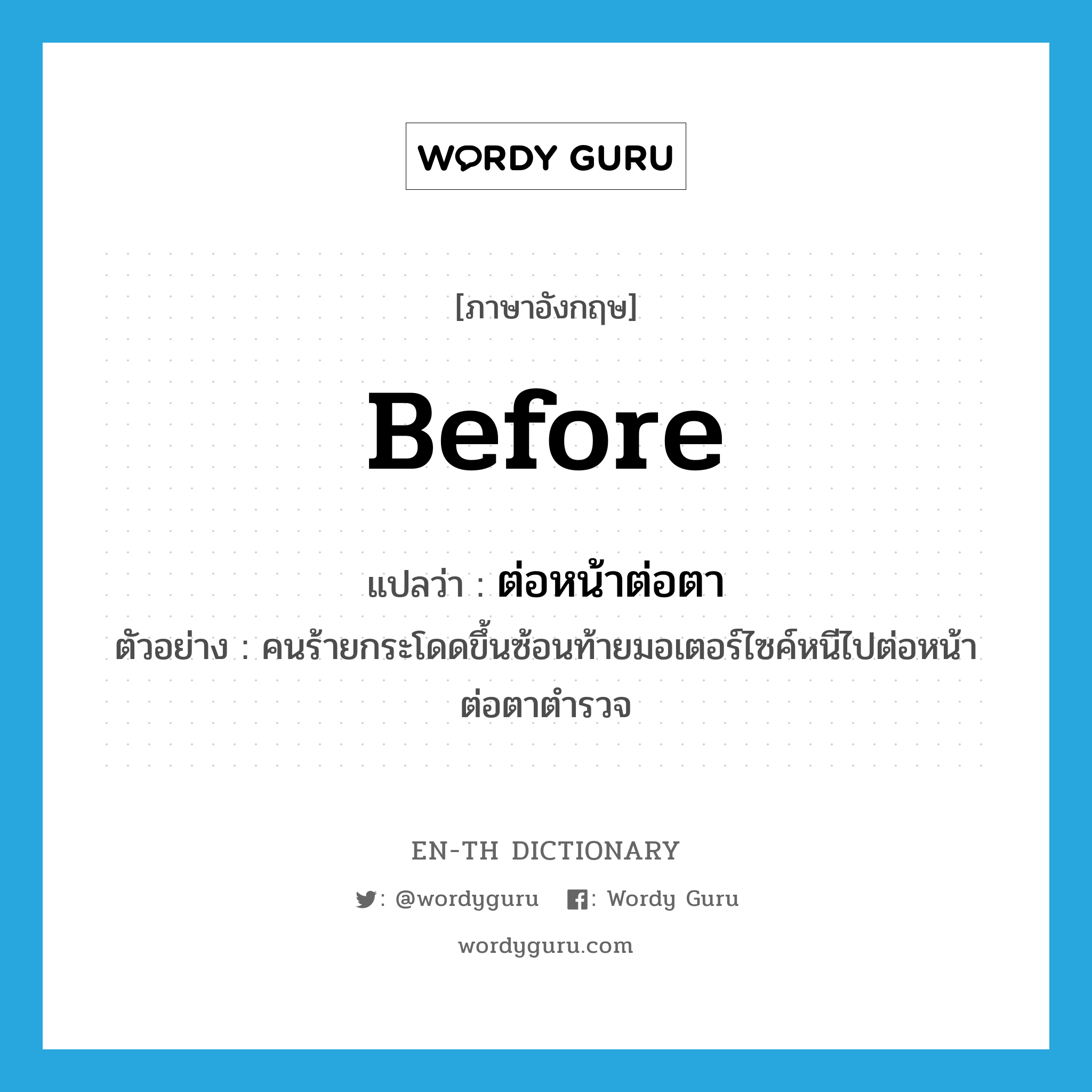 before แปลว่า?, คำศัพท์ภาษาอังกฤษ before แปลว่า ต่อหน้าต่อตา ประเภท ADV ตัวอย่าง คนร้ายกระโดดขึ้นซ้อนท้ายมอเตอร์ไซค์หนีไปต่อหน้าต่อตาตำรวจ หมวด ADV