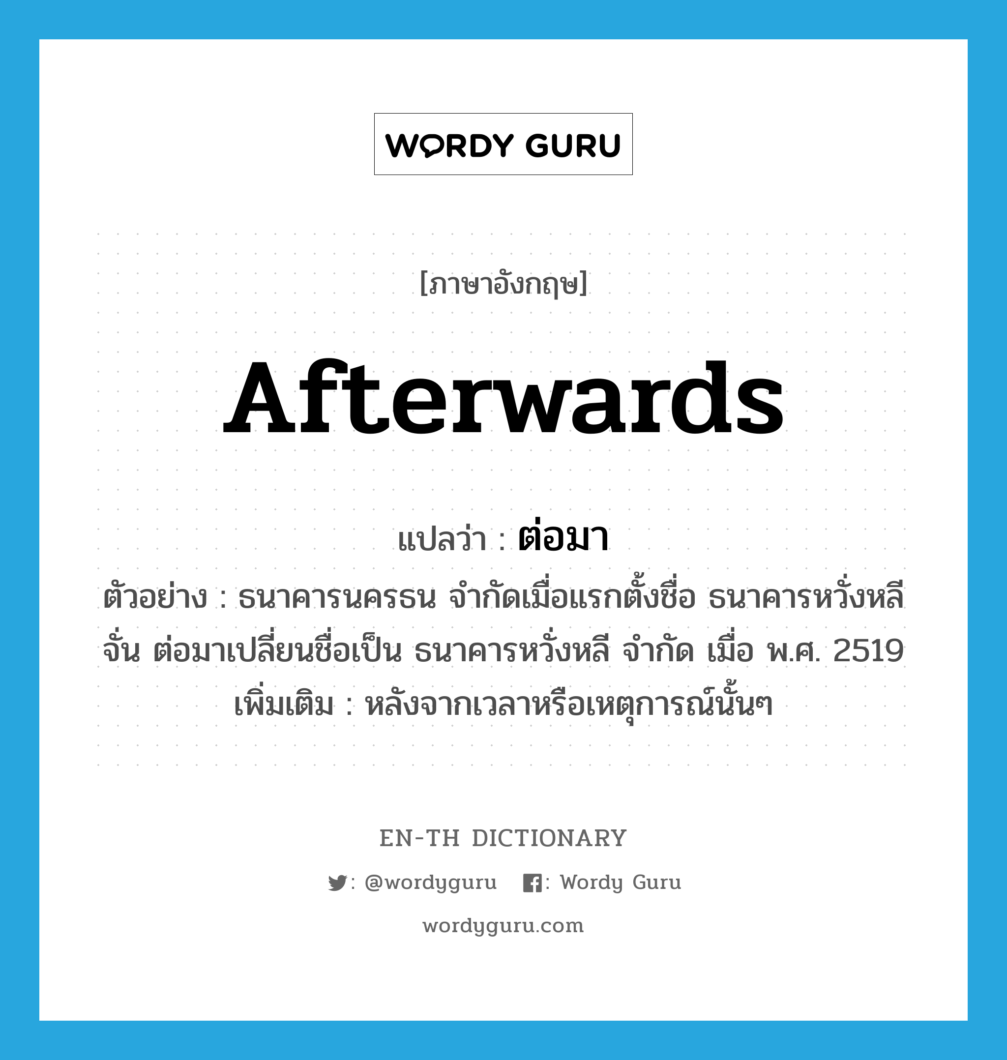 afterwards แปลว่า?, คำศัพท์ภาษาอังกฤษ afterwards แปลว่า ต่อมา ประเภท CONJ ตัวอย่าง ธนาคารนครธน จำกัดเมื่อแรกตั้งชื่อ ธนาคารหวั่งหลีจั่น ต่อมาเปลี่ยนชื่อเป็น ธนาคารหวั่งหลี จำกัด เมื่อ พ.ศ. 2519 เพิ่มเติม หลังจากเวลาหรือเหตุการณ์นั้นๆ หมวด CONJ