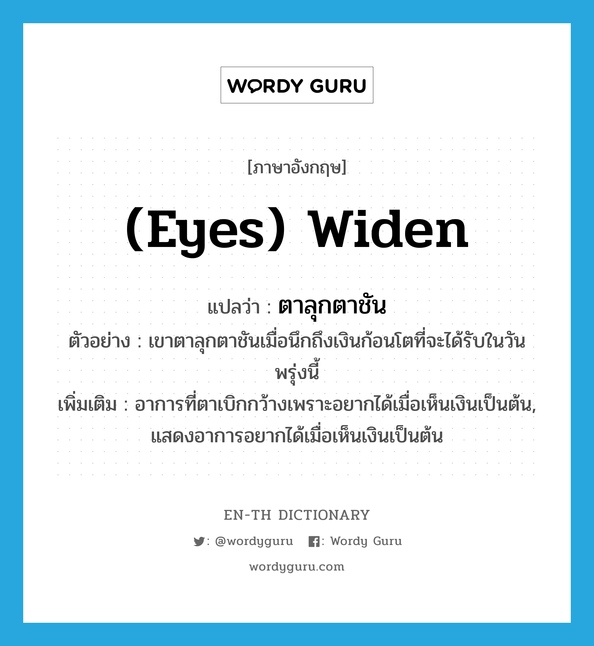 (eyes) widen แปลว่า?, คำศัพท์ภาษาอังกฤษ (eyes) widen แปลว่า ตาลุกตาชัน ประเภท V ตัวอย่าง เขาตาลุกตาชันเมื่อนึกถึงเงินก้อนโตที่จะได้รับในวันพรุ่งนี้ เพิ่มเติม อาการที่ตาเบิกกว้างเพราะอยากได้เมื่อเห็นเงินเป็นต้น, แสดงอาการอยากได้เมื่อเห็นเงินเป็นต้น หมวด V