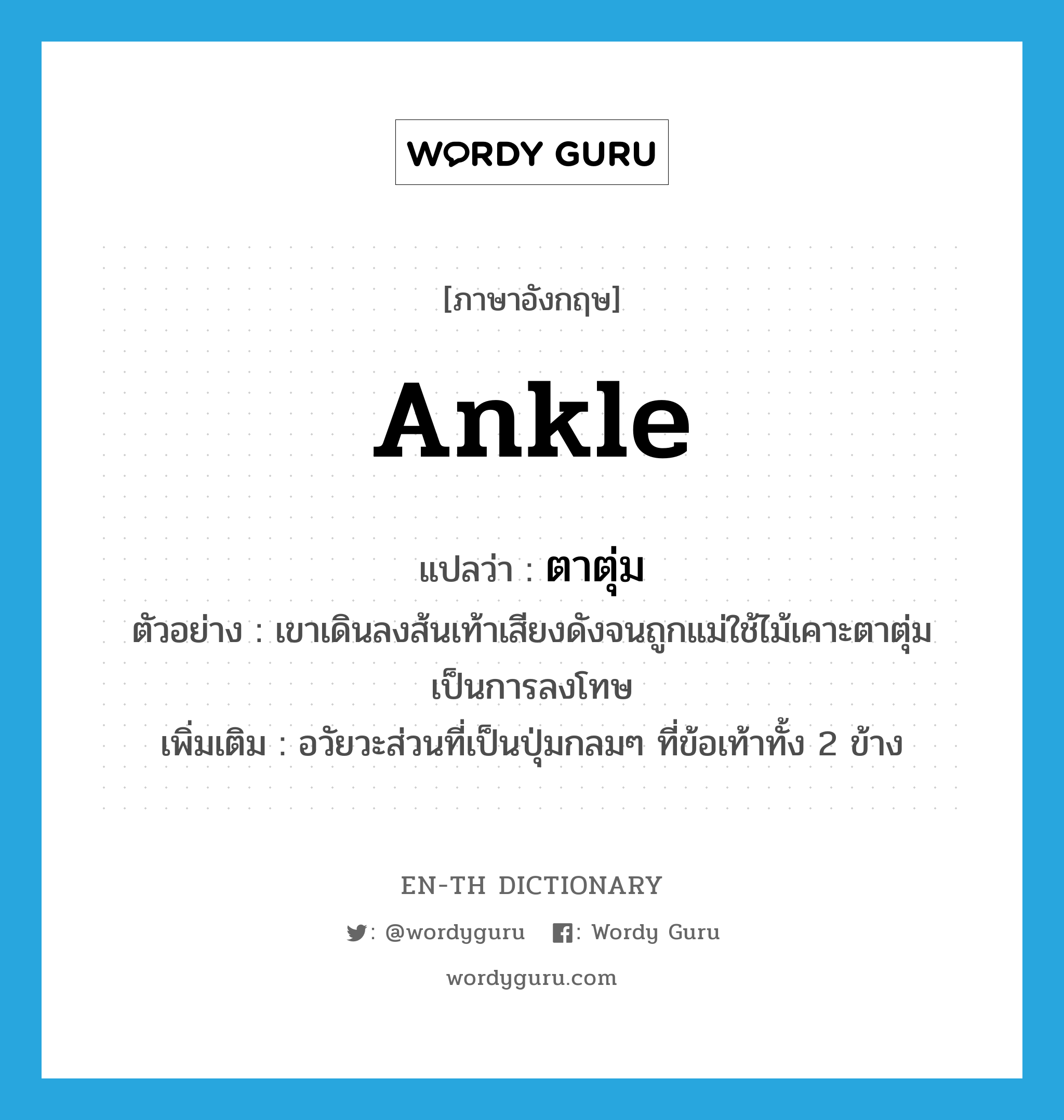 ankle แปลว่า?, คำศัพท์ภาษาอังกฤษ ankle แปลว่า ตาตุ่ม ประเภท N ตัวอย่าง เขาเดินลงส้นเท้าเสียงดังจนถูกแม่ใช้ไม้เคาะตาตุ่มเป็นการลงโทษ เพิ่มเติม อวัยวะส่วนที่เป็นปุ่มกลมๆ ที่ข้อเท้าทั้ง 2 ข้าง หมวด N