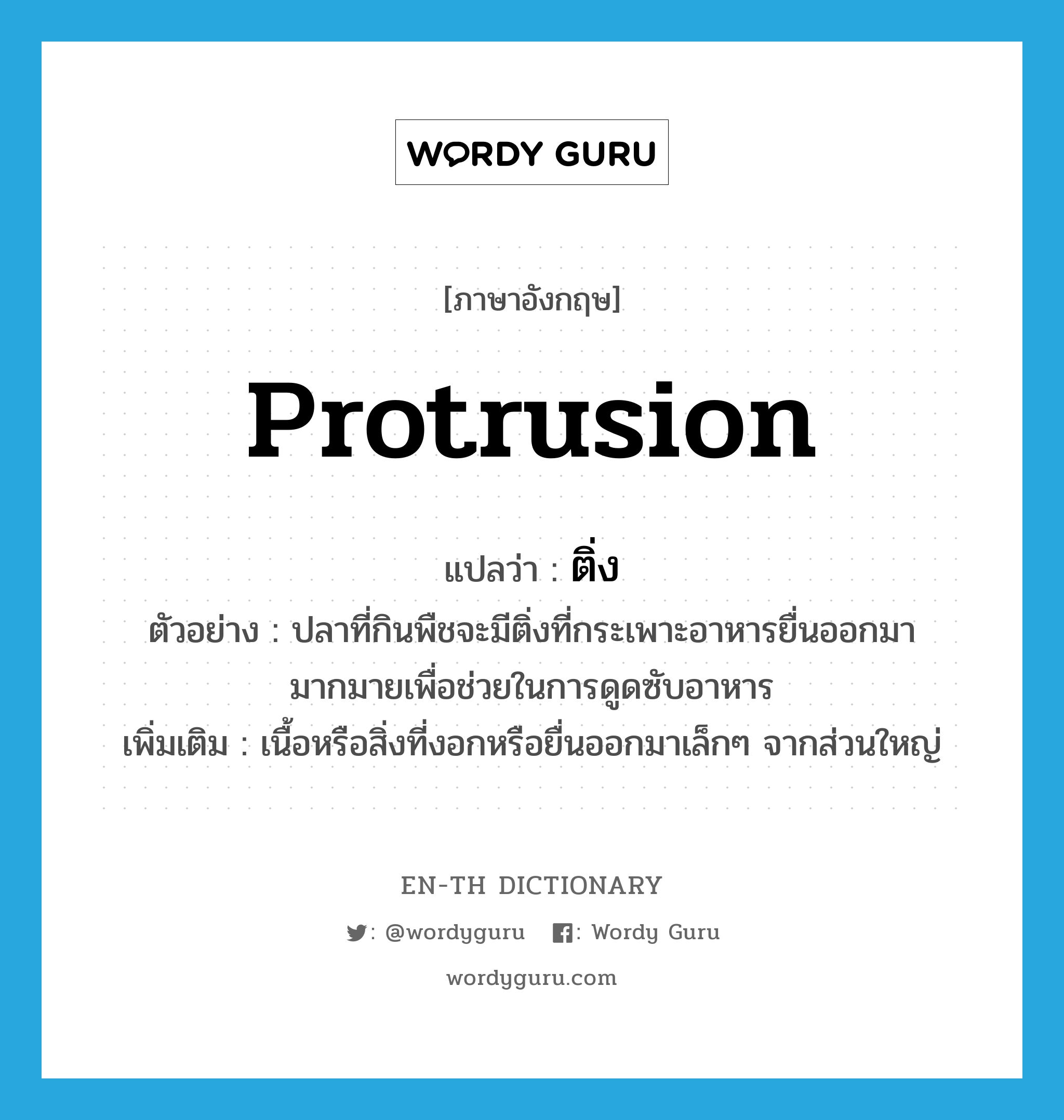 protrusion แปลว่า?, คำศัพท์ภาษาอังกฤษ protrusion แปลว่า ติ่ง ประเภท N ตัวอย่าง ปลาที่กินพืชจะมีติ่งที่กระเพาะอาหารยื่นออกมามากมายเพื่อช่วยในการดูดซับอาหาร เพิ่มเติม เนื้อหรือสิ่งที่งอกหรือยื่นออกมาเล็กๆ จากส่วนใหญ่ หมวด N