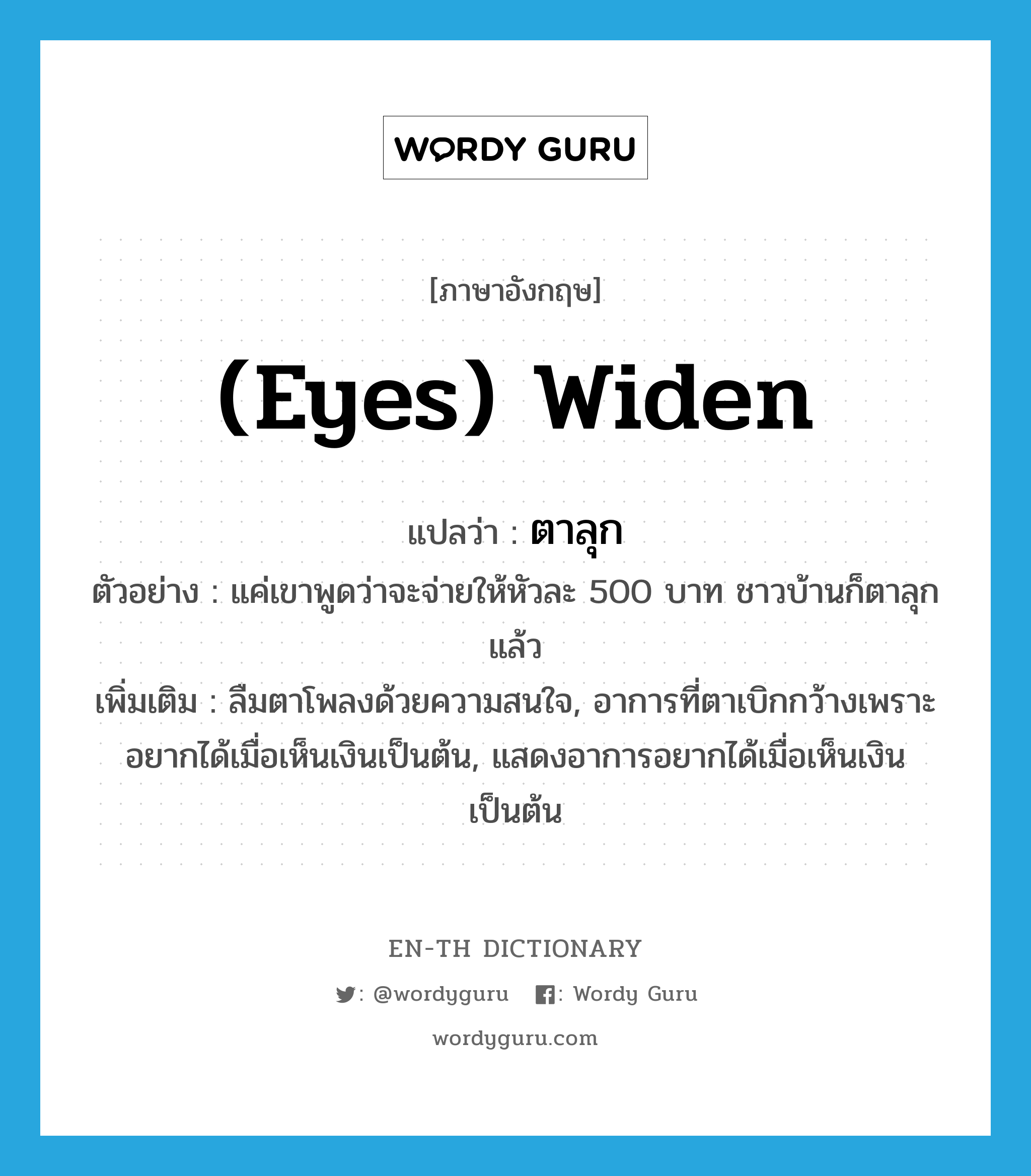 (eyes) widen แปลว่า?, คำศัพท์ภาษาอังกฤษ (eyes) widen แปลว่า ตาลุก ประเภท V ตัวอย่าง แค่เขาพูดว่าจะจ่ายให้หัวละ 500 บาท ชาวบ้านก็ตาลุกแล้ว เพิ่มเติม ลืมตาโพลงด้วยความสนใจ, อาการที่ตาเบิกกว้างเพราะอยากได้เมื่อเห็นเงินเป็นต้น, แสดงอาการอยากได้เมื่อเห็นเงินเป็นต้น หมวด V