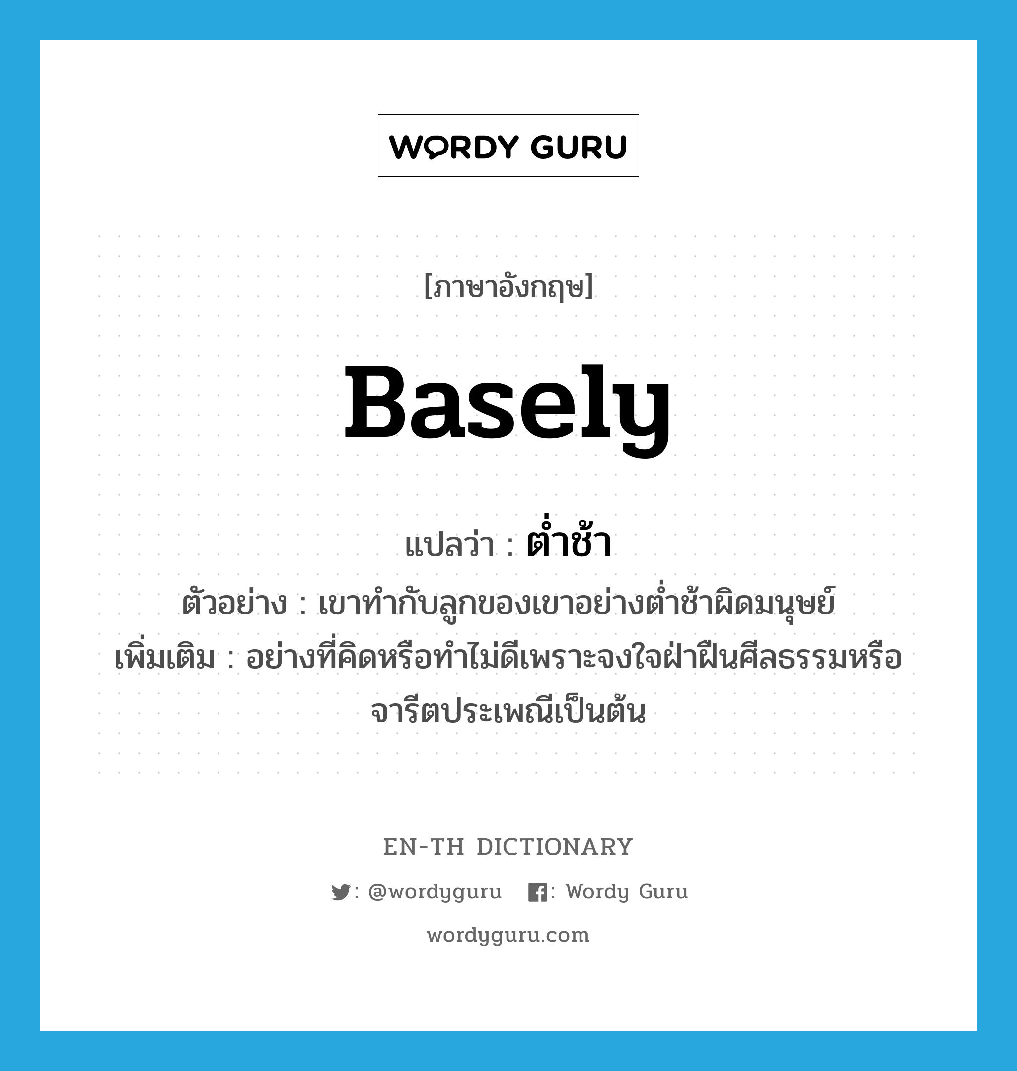 basely แปลว่า?, คำศัพท์ภาษาอังกฤษ basely แปลว่า ต่ำช้า ประเภท ADV ตัวอย่าง เขาทำกับลูกของเขาอย่างต่ำช้าผิดมนุษย์ เพิ่มเติม อย่างที่คิดหรือทำไม่ดีเพราะจงใจฝ่าฝืนศีลธรรมหรือจารีตประเพณีเป็นต้น หมวด ADV