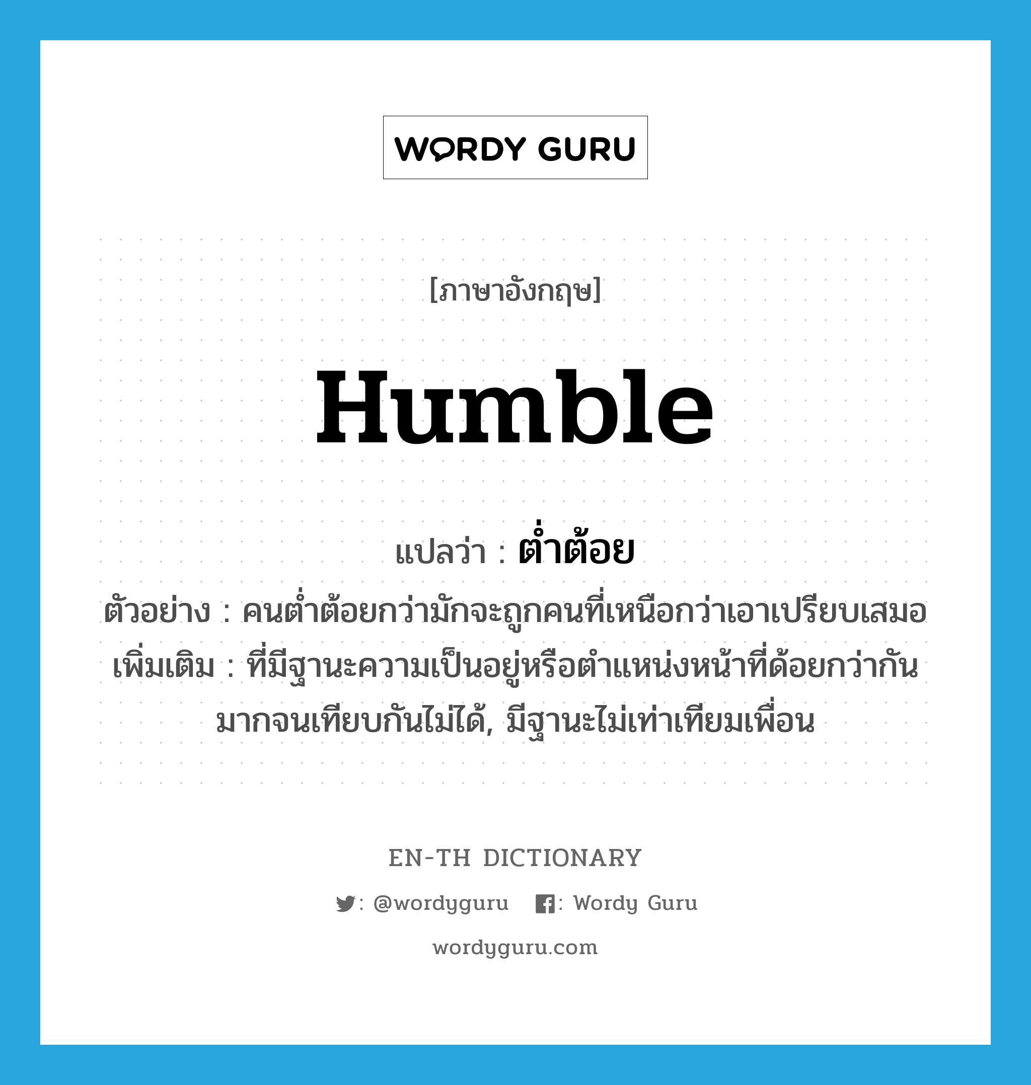 humble แปลว่า?, คำศัพท์ภาษาอังกฤษ humble แปลว่า ต่ำต้อย ประเภท ADJ ตัวอย่าง คนต่ำต้อยกว่ามักจะถูกคนที่เหนือกว่าเอาเปรียบเสมอ เพิ่มเติม ที่มีฐานะความเป็นอยู่หรือตำแหน่งหน้าที่ด้อยกว่ากันมากจนเทียบกันไม่ได้, มีฐานะไม่เท่าเทียมเพื่อน หมวด ADJ