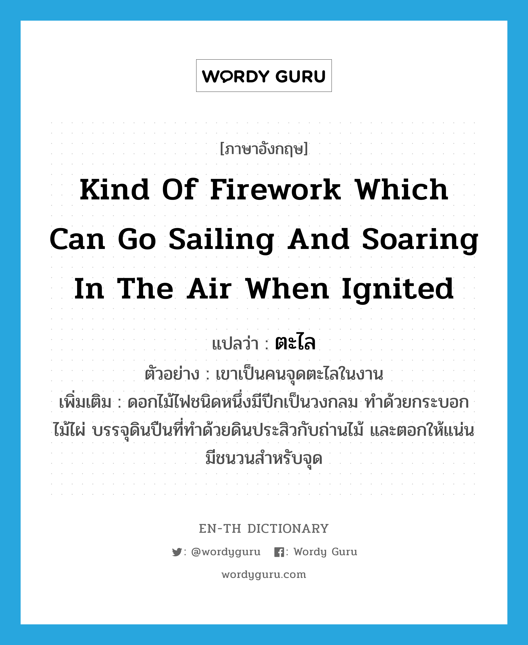 kind of firework which can go sailing and soaring in the air when ignited แปลว่า?, คำศัพท์ภาษาอังกฤษ kind of firework which can go sailing and soaring in the air when ignited แปลว่า ตะไล ประเภท N ตัวอย่าง เขาเป็นคนจุดตะไลในงาน เพิ่มเติม ดอกไม้ไฟชนิดหนึ่งมีปีกเป็นวงกลม ทำด้วยกระบอกไม้ไผ่ บรรจุดินปืนที่ทำด้วยดินประสิวกับถ่านไม้ และตอกให้แน่น มีชนวนสำหรับจุด หมวด N