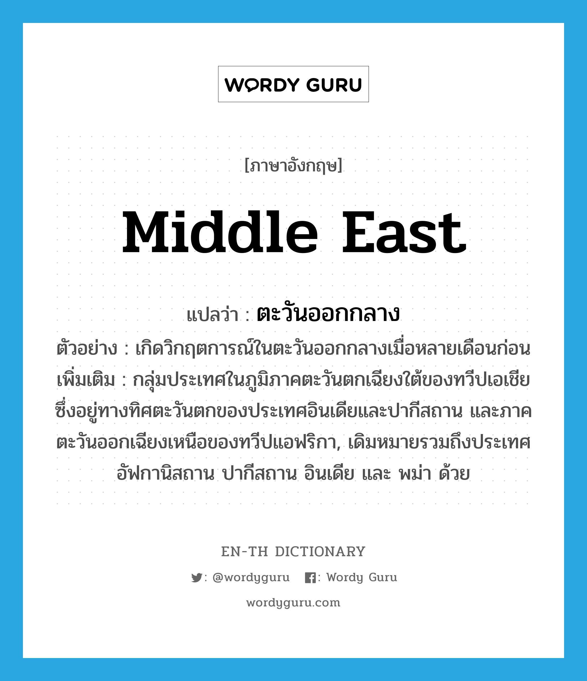 Middle East แปลว่า?, คำศัพท์ภาษาอังกฤษ Middle East แปลว่า ตะวันออกกลาง ประเภท N ตัวอย่าง เกิดวิกฤตการณ์ในตะวันออกกลางเมื่อหลายเดือนก่อน เพิ่มเติม กลุ่มประเทศในภูมิภาคตะวันตกเฉียงใต้ของทวีปเอเชียซึ่งอยู่ทางทิศตะวันตกของประเทศอินเดียและปากีสถาน และภาคตะวันออกเฉียงเหนือของทวีปแอฟริกา, เดิมหมายรวมถึงประเทศอัฟกานิสถาน ปากีสถาน อินเดีย และ พม่า ด้วย หมวด N