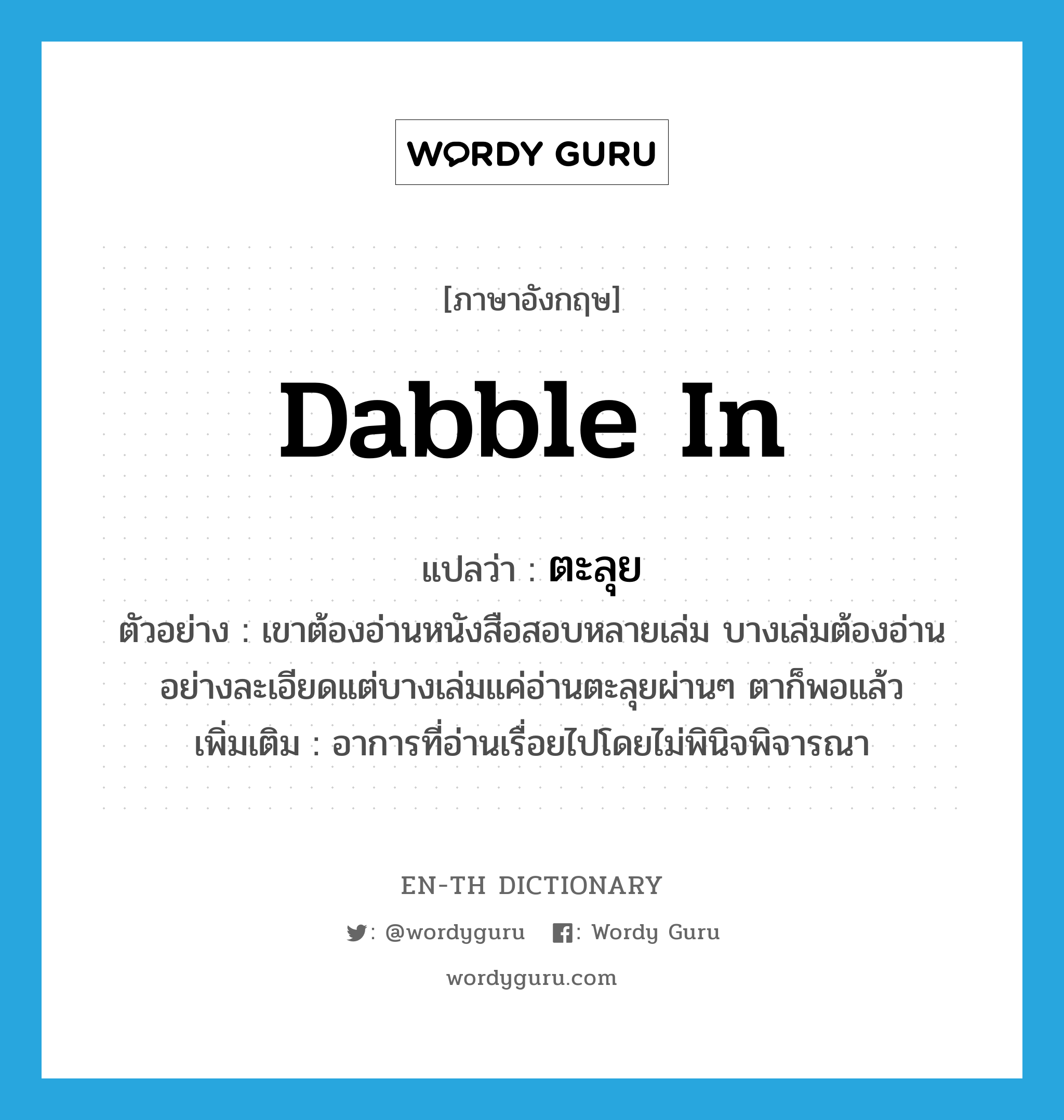 dabble in แปลว่า?, คำศัพท์ภาษาอังกฤษ dabble in แปลว่า ตะลุย ประเภท ADV ตัวอย่าง เขาต้องอ่านหนังสือสอบหลายเล่ม บางเล่มต้องอ่านอย่างละเอียดแต่บางเล่มแค่อ่านตะลุยผ่านๆ ตาก็พอแล้ว เพิ่มเติม อาการที่อ่านเรื่อยไปโดยไม่พินิจพิจารณา หมวด ADV