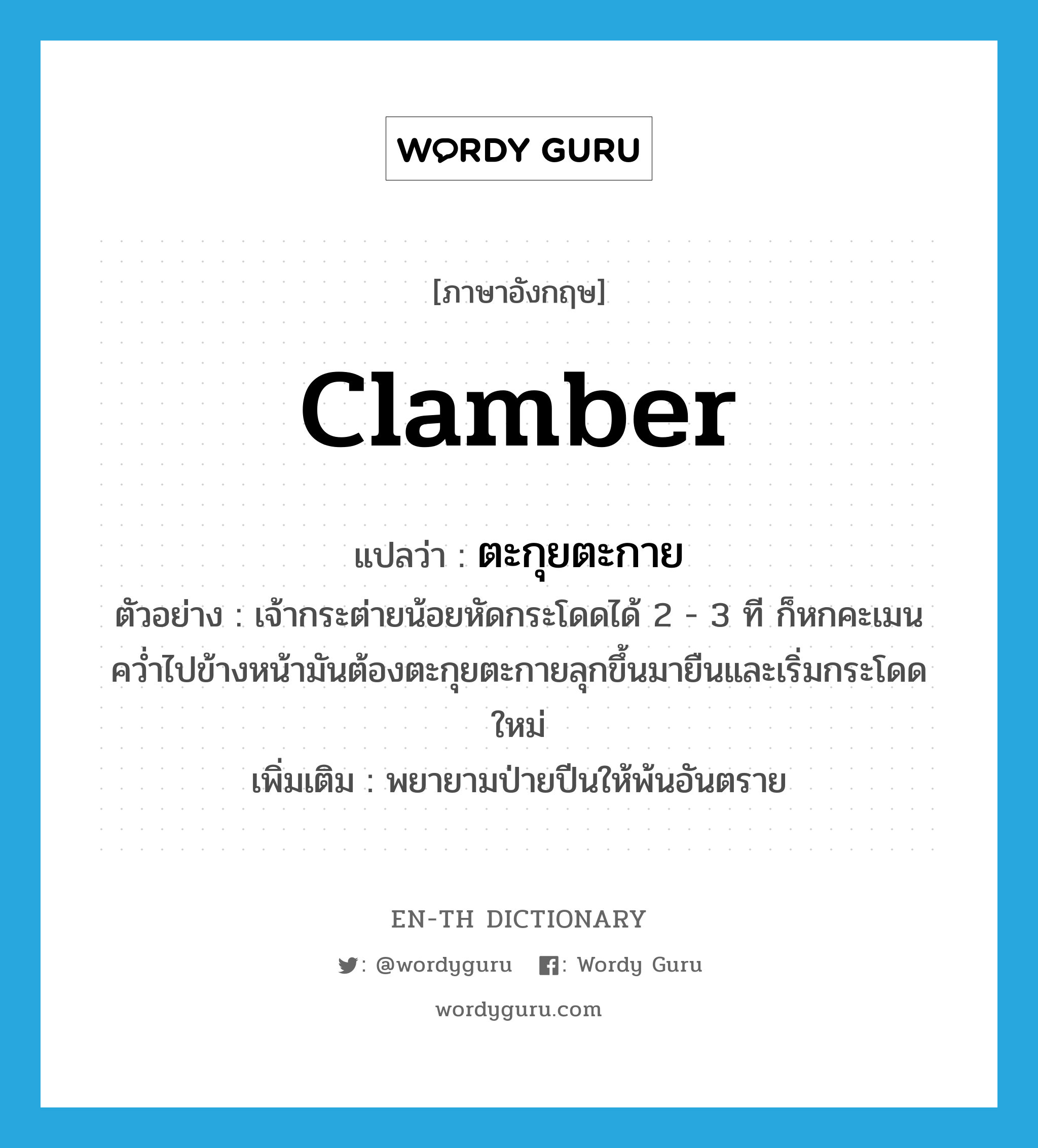 clamber แปลว่า?, คำศัพท์ภาษาอังกฤษ clamber แปลว่า ตะกุยตะกาย ประเภท V ตัวอย่าง เจ้ากระต่ายน้อยหัดกระโดดได้ 2 - 3 ที ก็หกคะเมนคว่ำไปข้างหน้ามันต้องตะกุยตะกายลุกขึ้นมายืนและเริ่มกระโดดใหม่ เพิ่มเติม พยายามป่ายปีนให้พ้นอันตราย หมวด V