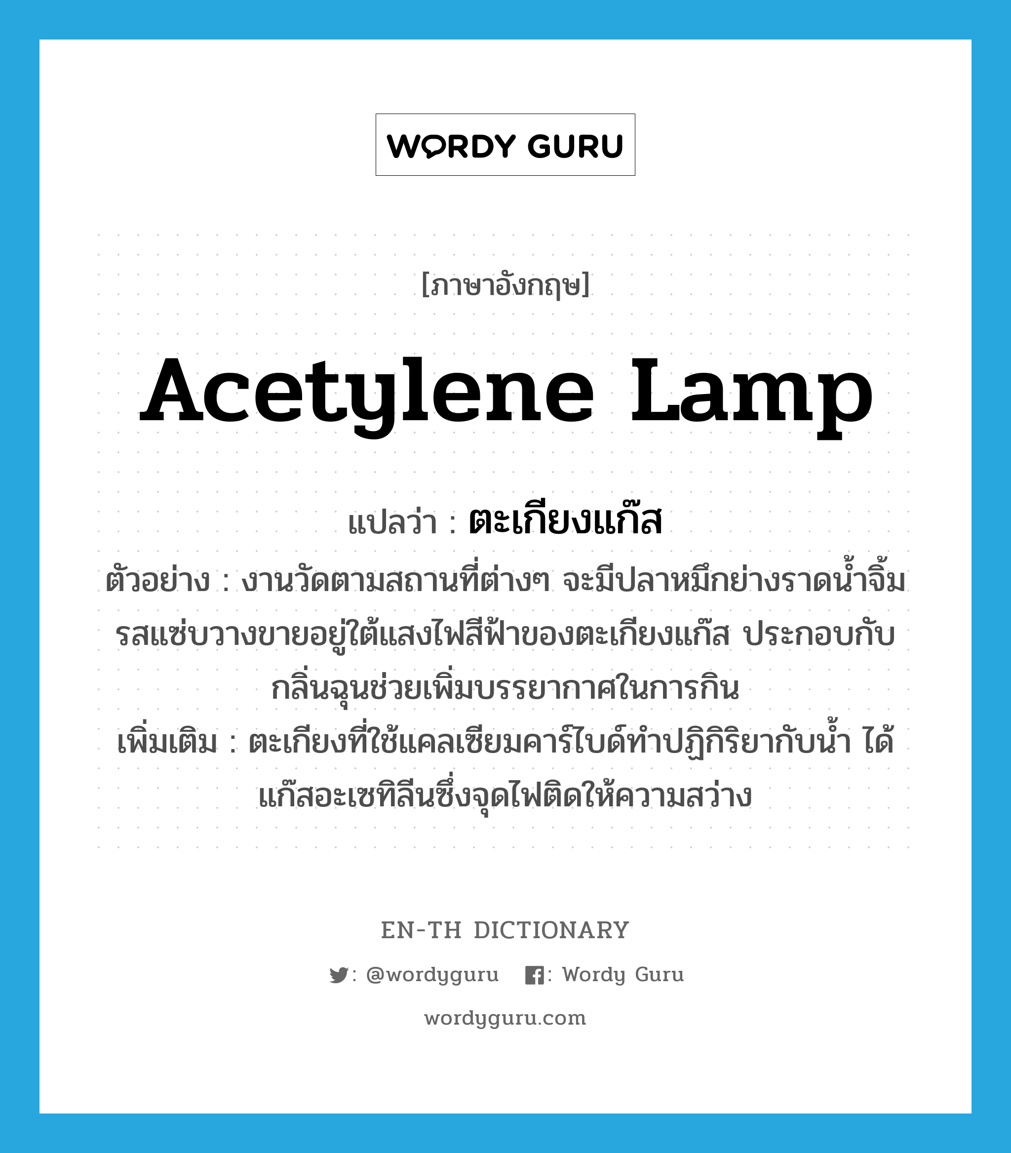 acetylene lamp แปลว่า?, คำศัพท์ภาษาอังกฤษ acetylene lamp แปลว่า ตะเกียงแก๊ส ประเภท N ตัวอย่าง งานวัดตามสถานที่ต่างๆ จะมีปลาหมึกย่างราดน้ำจิ้มรสแซ่บวางขายอยู่ใต้แสงไฟสีฟ้าของตะเกียงแก๊ส ประกอบกับกลิ่นฉุนช่วยเพิ่มบรรยากาศในการกิน เพิ่มเติม ตะเกียงที่ใช้แคลเซียมคาร์ไบด์ทำปฏิกิริยากับน้ำ ได้แก๊สอะเซทิลีนซึ่งจุดไฟติดให้ความสว่าง หมวด N