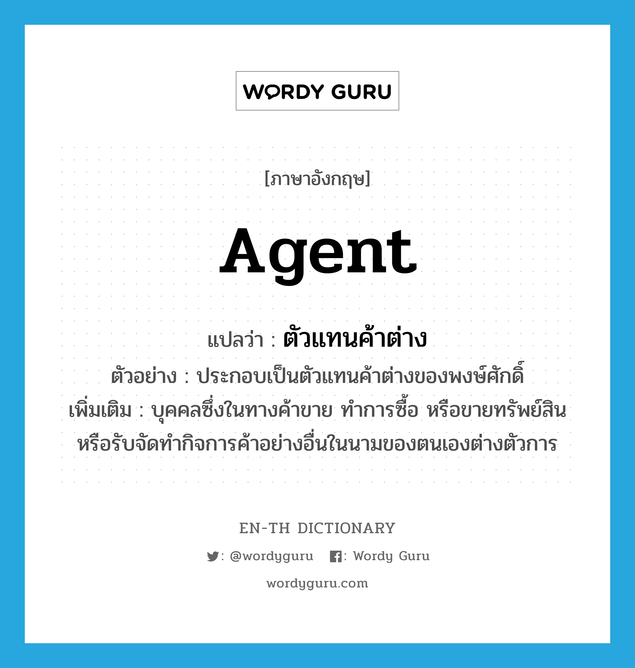 agent แปลว่า?, คำศัพท์ภาษาอังกฤษ agent แปลว่า ตัวแทนค้าต่าง ประเภท N ตัวอย่าง ประกอบเป็นตัวแทนค้าต่างของพงษ์ศักดิ์ เพิ่มเติม บุคคลซึ่งในทางค้าขาย ทำการซื้อ หรือขายทรัพย์สิน หรือรับจัดทำกิจการค้าอย่างอื่นในนามของตนเองต่างตัวการ หมวด N