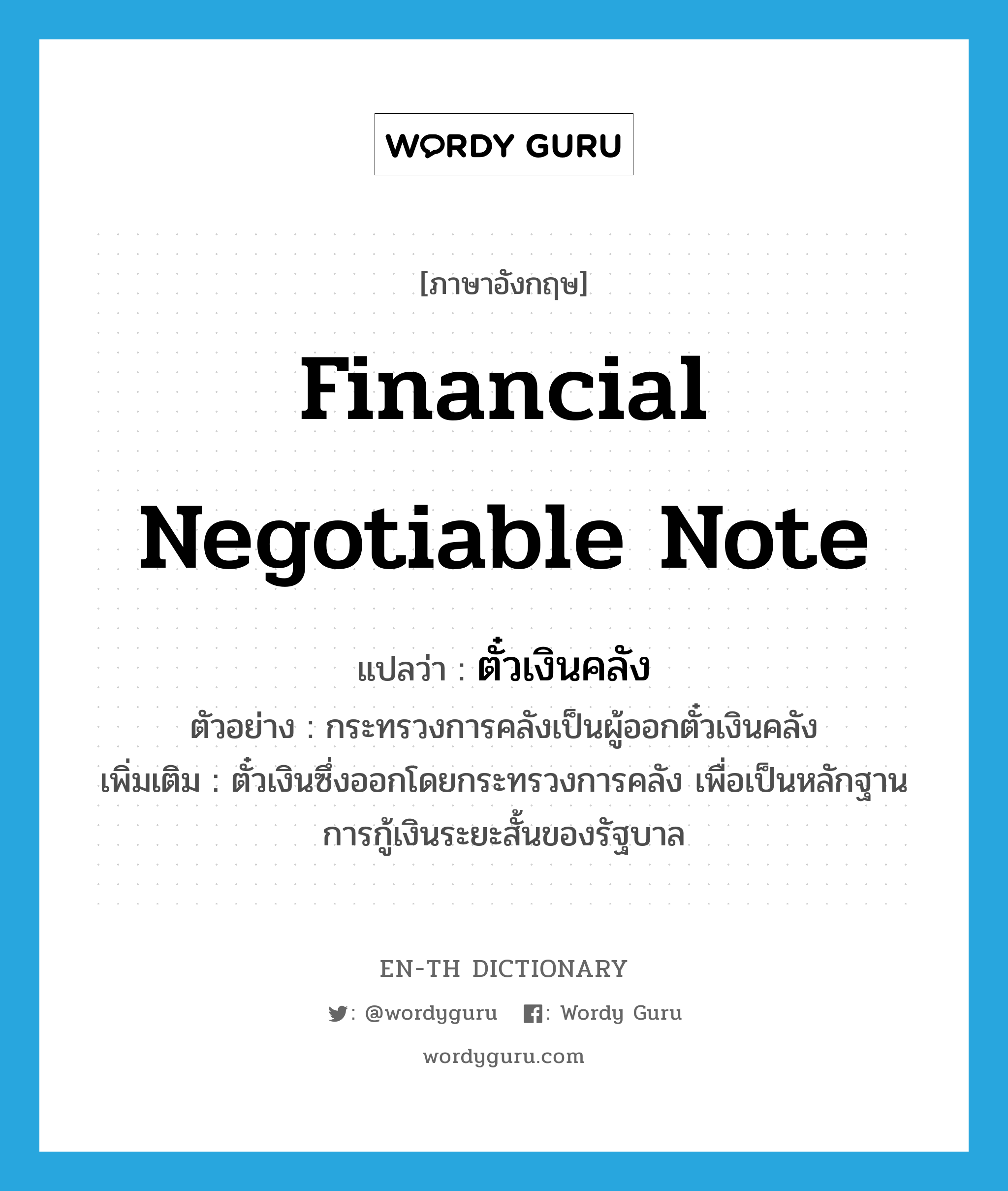 financial negotiable note แปลว่า?, คำศัพท์ภาษาอังกฤษ financial negotiable note แปลว่า ตั๋วเงินคลัง ประเภท N ตัวอย่าง กระทรวงการคลังเป็นผู้ออกตั๋วเงินคลัง เพิ่มเติม ตั๋วเงินซึ่งออกโดยกระทรวงการคลัง เพื่อเป็นหลักฐานการกู้เงินระยะสั้นของรัฐบาล หมวด N