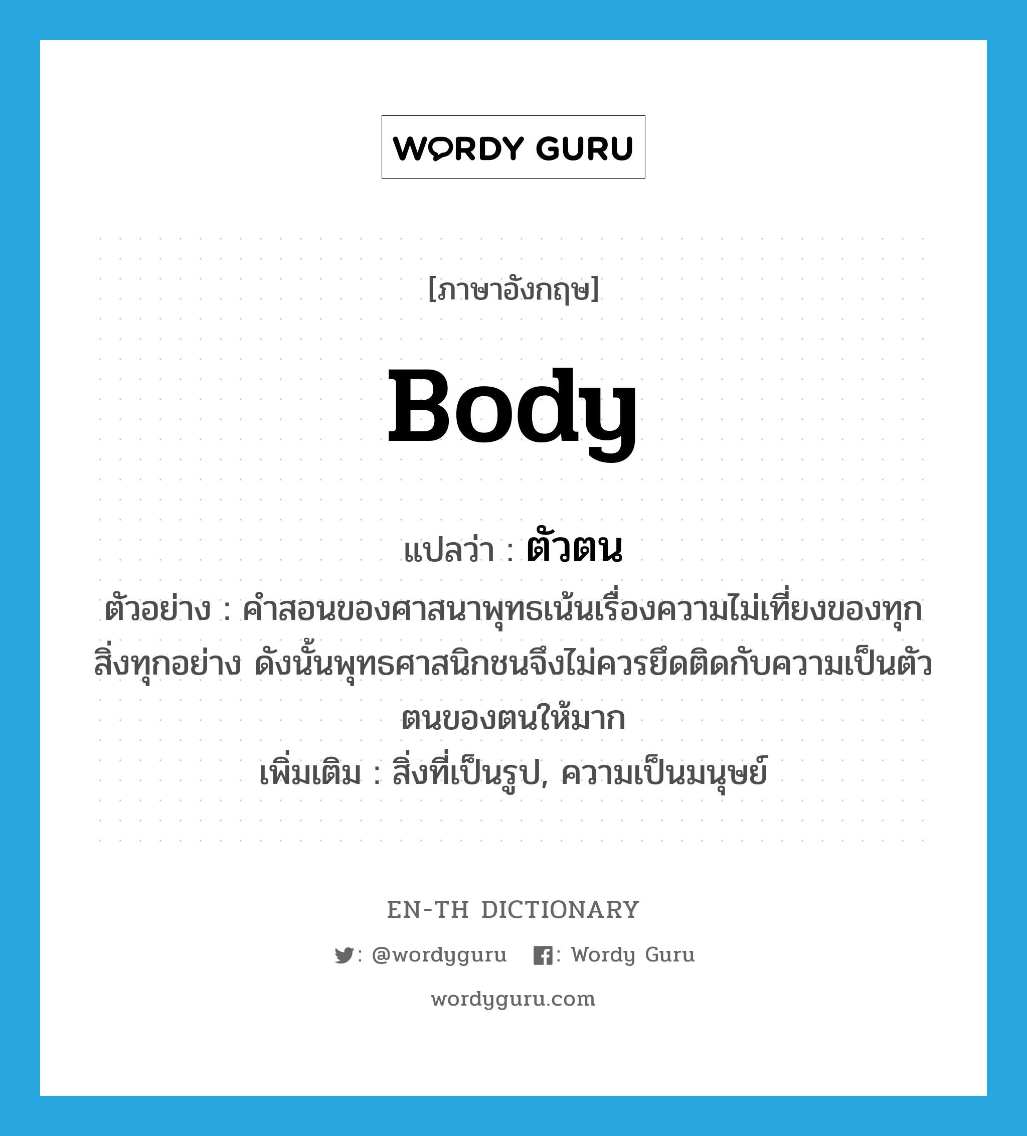 body แปลว่า?, คำศัพท์ภาษาอังกฤษ body แปลว่า ตัวตน ประเภท N ตัวอย่าง คำสอนของศาสนาพุทธเน้นเรื่องความไม่เที่ยงของทุกสิ่งทุกอย่าง ดังนั้นพุทธศาสนิกชนจึงไม่ควรยึดติดกับความเป็นตัวตนของตนให้มาก เพิ่มเติม สิ่งที่เป็นรูป, ความเป็นมนุษย์ หมวด N