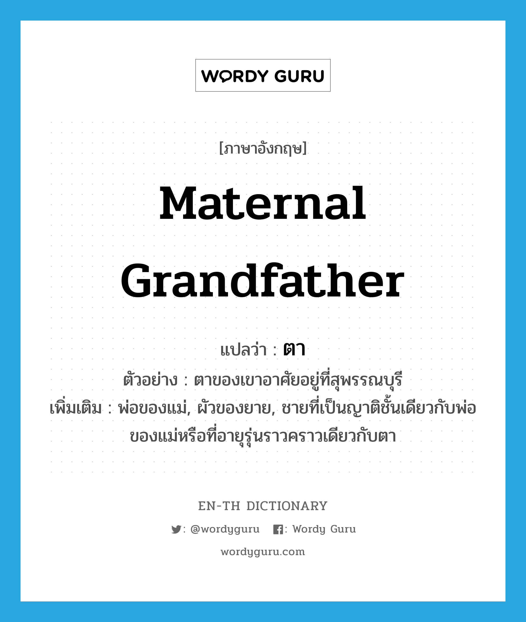 maternal grandfather แปลว่า?, คำศัพท์ภาษาอังกฤษ maternal grandfather แปลว่า ตา ประเภท N ตัวอย่าง ตาของเขาอาศัยอยู่ที่สุพรรณบุรี เพิ่มเติม พ่อของแม่, ผัวของยาย, ชายที่เป็นญาติชั้นเดียวกับพ่อของแม่หรือที่อายุรุ่นราวคราวเดียวกับตา หมวด N