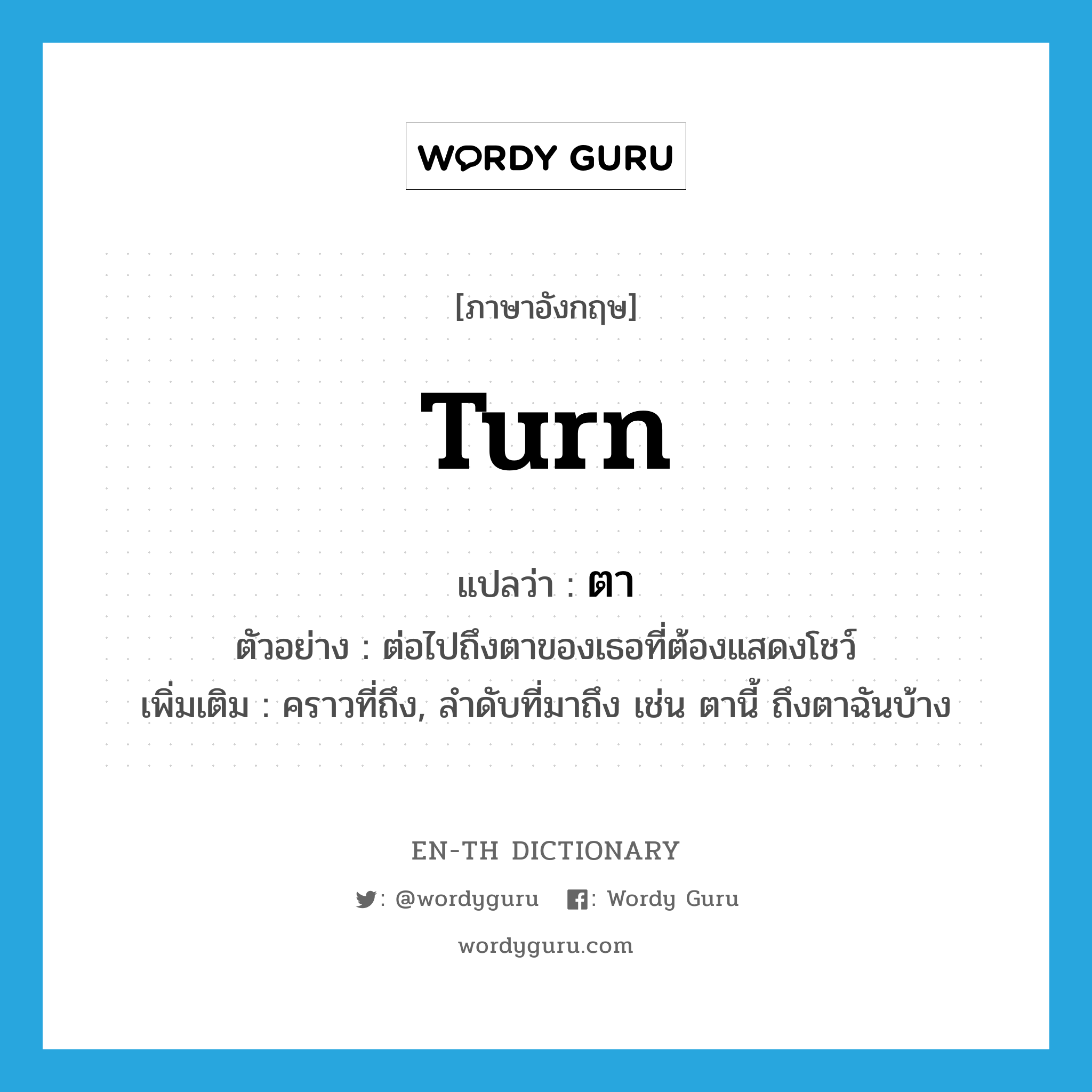 turn แปลว่า?, คำศัพท์ภาษาอังกฤษ turn แปลว่า ตา ประเภท V ตัวอย่าง ต่อไปถึงตาของเธอที่ต้องแสดงโชว์ เพิ่มเติม คราวที่ถึง, ลำดับที่มาถึง เช่น ตานี้ ถึงตาฉันบ้าง หมวด V