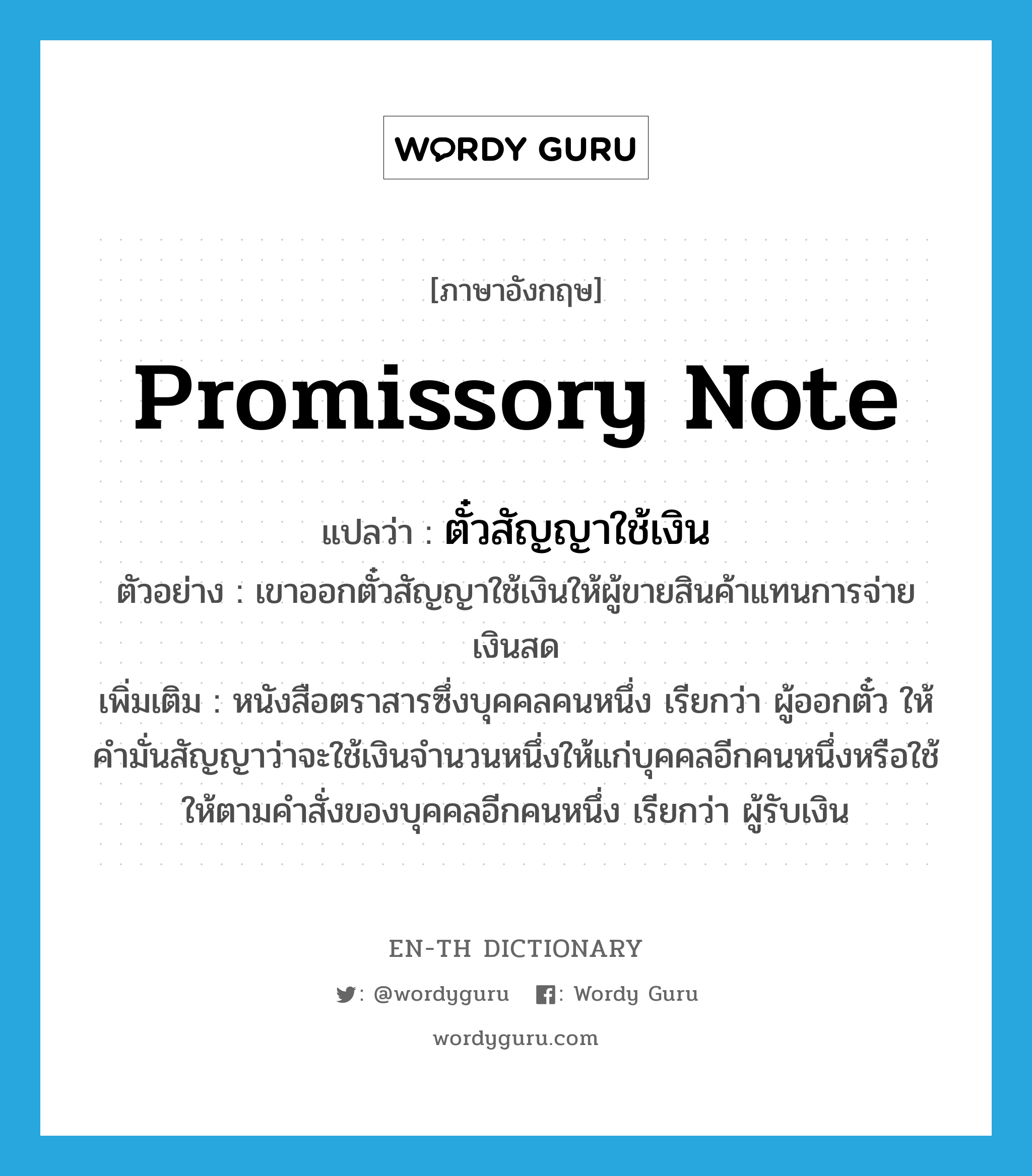 promissory note แปลว่า?, คำศัพท์ภาษาอังกฤษ promissory note แปลว่า ตั๋วสัญญาใช้เงิน ประเภท N ตัวอย่าง เขาออกตั๋วสัญญาใช้เงินให้ผู้ขายสินค้าแทนการจ่ายเงินสด เพิ่มเติม หนังสือตราสารซึ่งบุคคลคนหนึ่ง เรียกว่า ผู้ออกตั๋ว ให้คำมั่นสัญญาว่าจะใช้เงินจำนวนหนึ่งให้แก่บุคคลอีกคนหนึ่งหรือใช้ให้ตามคำสั่งของบุคคลอีกคนหนึ่ง เรียกว่า ผู้รับเงิน หมวด N