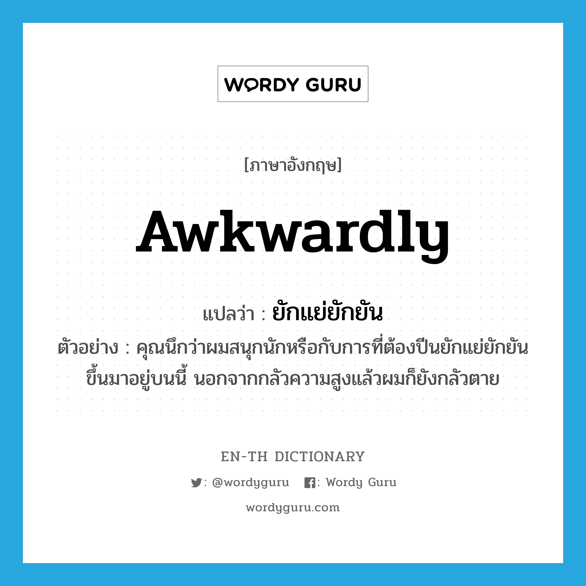 awkwardly แปลว่า?, คำศัพท์ภาษาอังกฤษ awkwardly แปลว่า ยักแย่ยักยัน ประเภท ADV ตัวอย่าง คุณนึกว่าผมสนุกนักหรือกับการที่ต้องปีนยักแย่ยักยันขึ้นมาอยู่บนนี้ นอกจากกลัวความสูงแล้วผมก็ยังกลัวตาย หมวด ADV