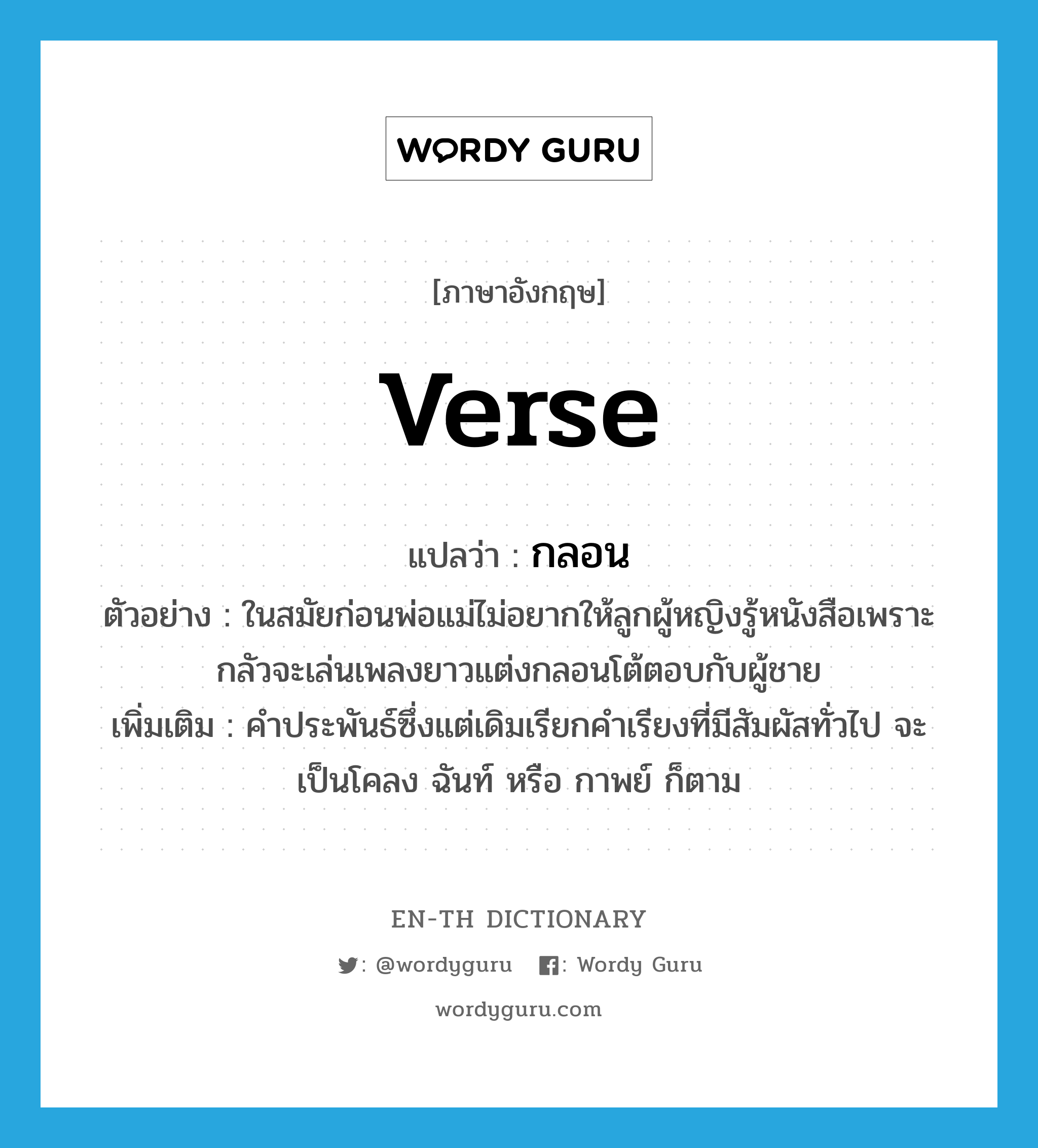 verse แปลว่า?, คำศัพท์ภาษาอังกฤษ verse แปลว่า กลอน ประเภท N ตัวอย่าง ในสมัยก่อนพ่อแม่ไม่อยากให้ลูกผู้หญิงรู้หนังสือเพราะกลัวจะเล่นเพลงยาวแต่งกลอนโต้ตอบกับผู้ชาย เพิ่มเติม คำประพันธ์ซึ่งแต่เดิมเรียกคำเรียงที่มีสัมผัสทั่วไป จะเป็นโคลง ฉันท์ หรือ กาพย์ ก็ตาม หมวด N