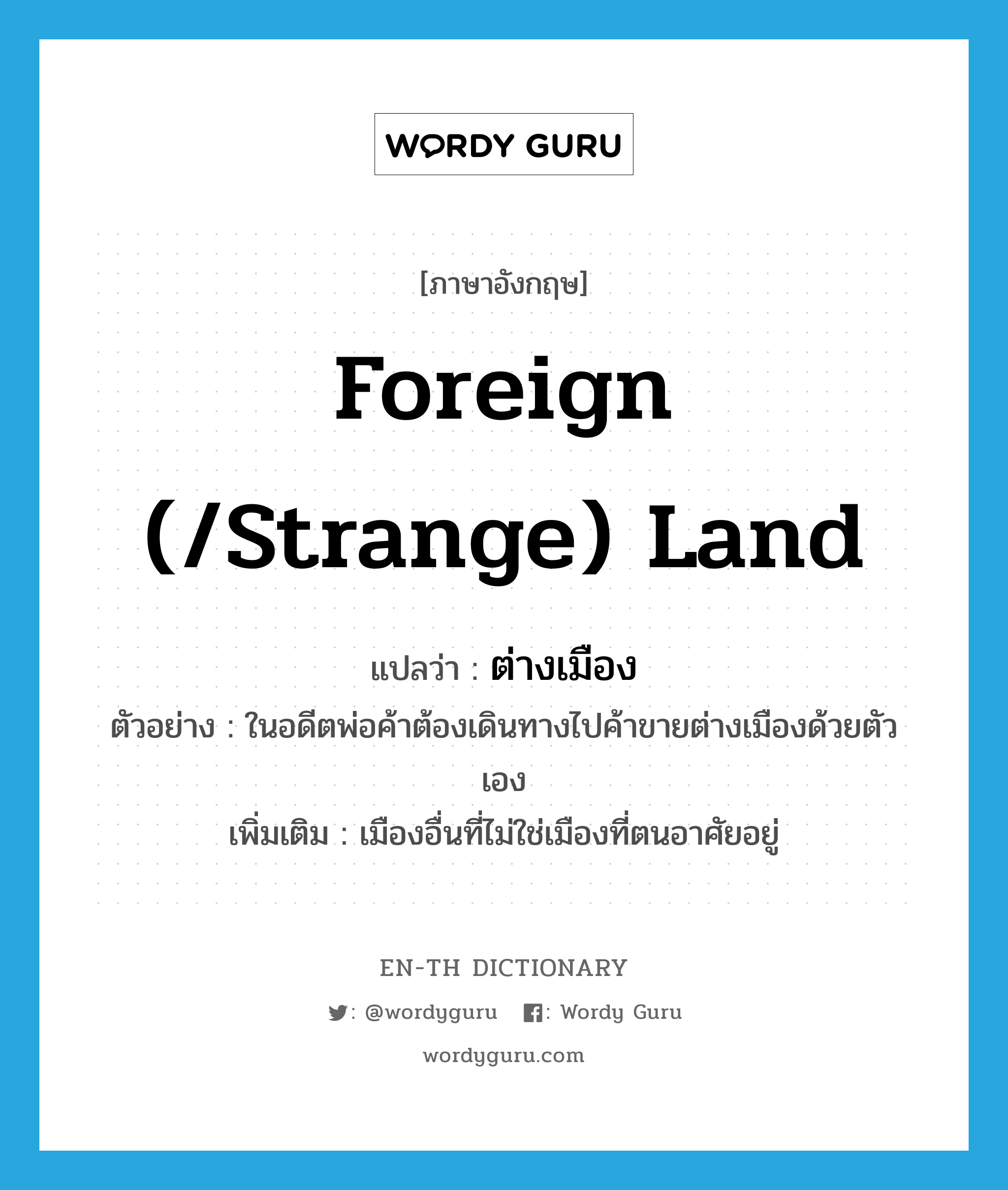 foreign (/strange) land แปลว่า?, คำศัพท์ภาษาอังกฤษ foreign (/strange) land แปลว่า ต่างเมือง ประเภท N ตัวอย่าง ในอดีตพ่อค้าต้องเดินทางไปค้าขายต่างเมืองด้วยตัวเอง เพิ่มเติม เมืองอื่นที่ไม่ใช่เมืองที่ตนอาศัยอยู่ หมวด N