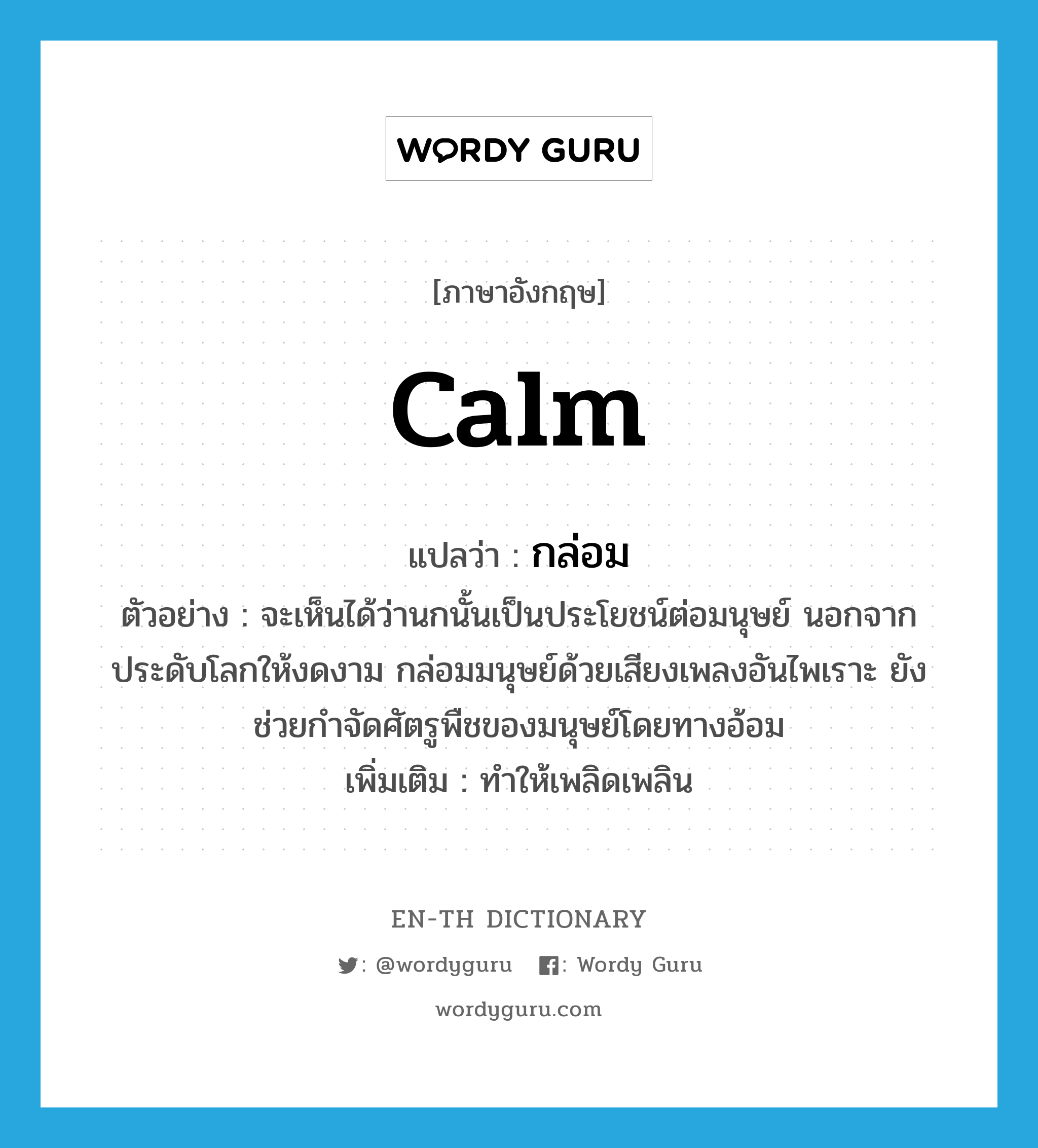 calm แปลว่า?, คำศัพท์ภาษาอังกฤษ calm แปลว่า กล่อม ประเภท V ตัวอย่าง จะเห็นได้ว่านกนั้นเป็นประโยชน์ต่อมนุษย์ นอกจากประดับโลกให้งดงาม กล่อมมนุษย์ด้วยเสียงเพลงอันไพเราะ ยังช่วยกำจัดศัตรูพืชของมนุษย์โดยทางอ้อม เพิ่มเติม ทำให้เพลิดเพลิน หมวด V