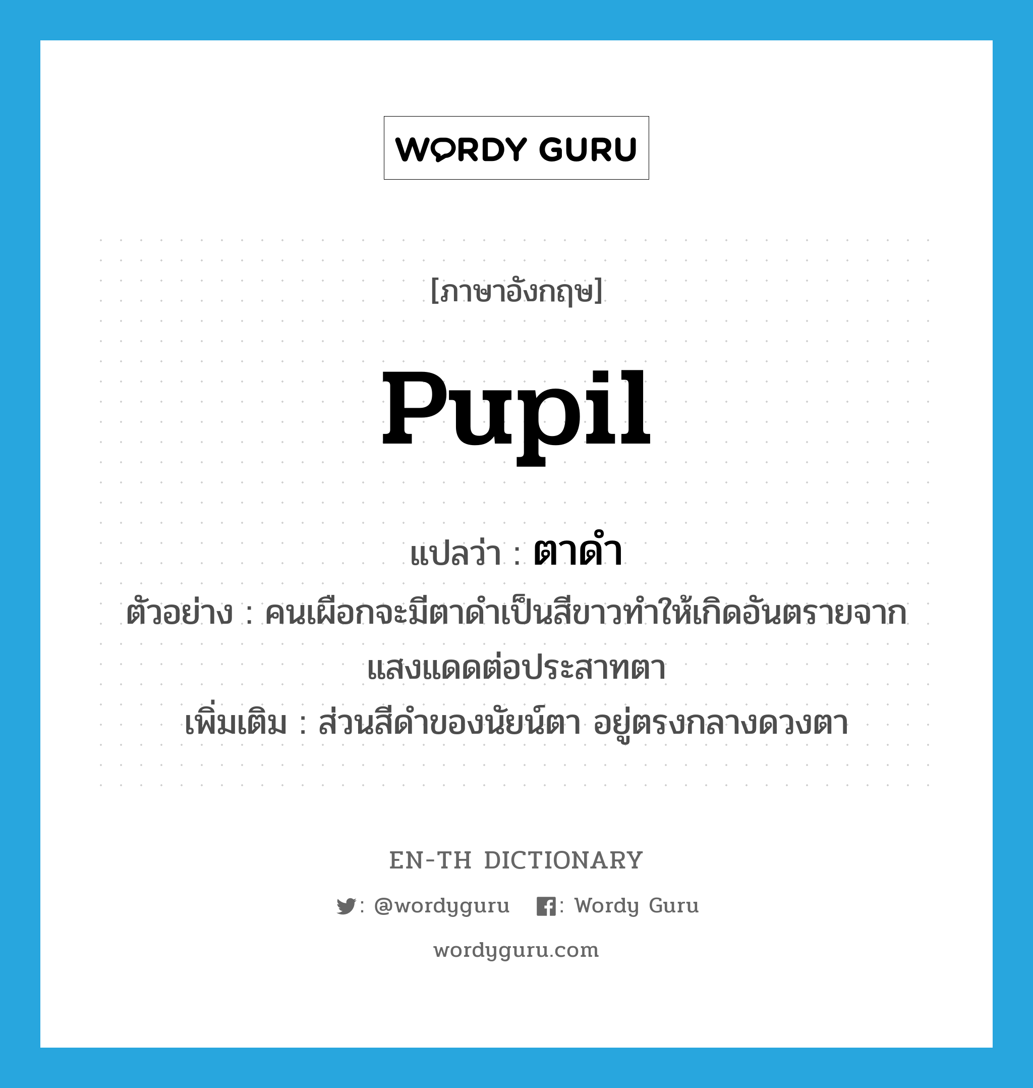 pupil แปลว่า?, คำศัพท์ภาษาอังกฤษ pupil แปลว่า ตาดำ ประเภท N ตัวอย่าง คนเผือกจะมีตาดำเป็นสีขาวทำให้เกิดอันตรายจากแสงแดดต่อประสาทตา เพิ่มเติม ส่วนสีดำของนัยน์ตา อยู่ตรงกลางดวงตา หมวด N