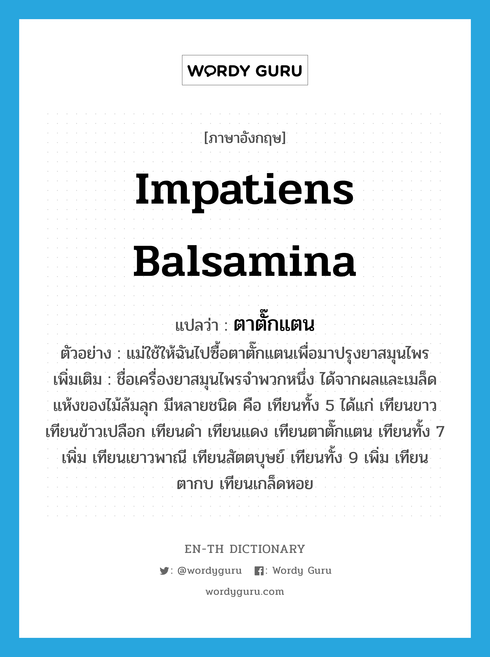 Impatiens balsamina แปลว่า?, คำศัพท์ภาษาอังกฤษ Impatiens balsamina แปลว่า ตาตั๊กแตน ประเภท N ตัวอย่าง แม่ใช้ให้ฉันไปซื้อตาตั๊กแตนเพื่อมาปรุงยาสมุนไพร เพิ่มเติม ชื่อเครื่องยาสมุนไพรจำพวกหนึ่ง ได้จากผลและเมล็ดแห้งของไม้ล้มลุก มีหลายชนิด คือ เทียนทั้ง 5 ได้แก่ เทียนขาว เทียนข้าวเปลือก เทียนดำ เทียนแดง เทียนตาตั๊กแตน เทียนทั้ง 7 เพิ่ม เทียนเยาวพาณี เทียนสัตตบุษย์ เทียนทั้ง 9 เพิ่ม เทียนตากบ เทียนเกล็ดหอย หมวด N