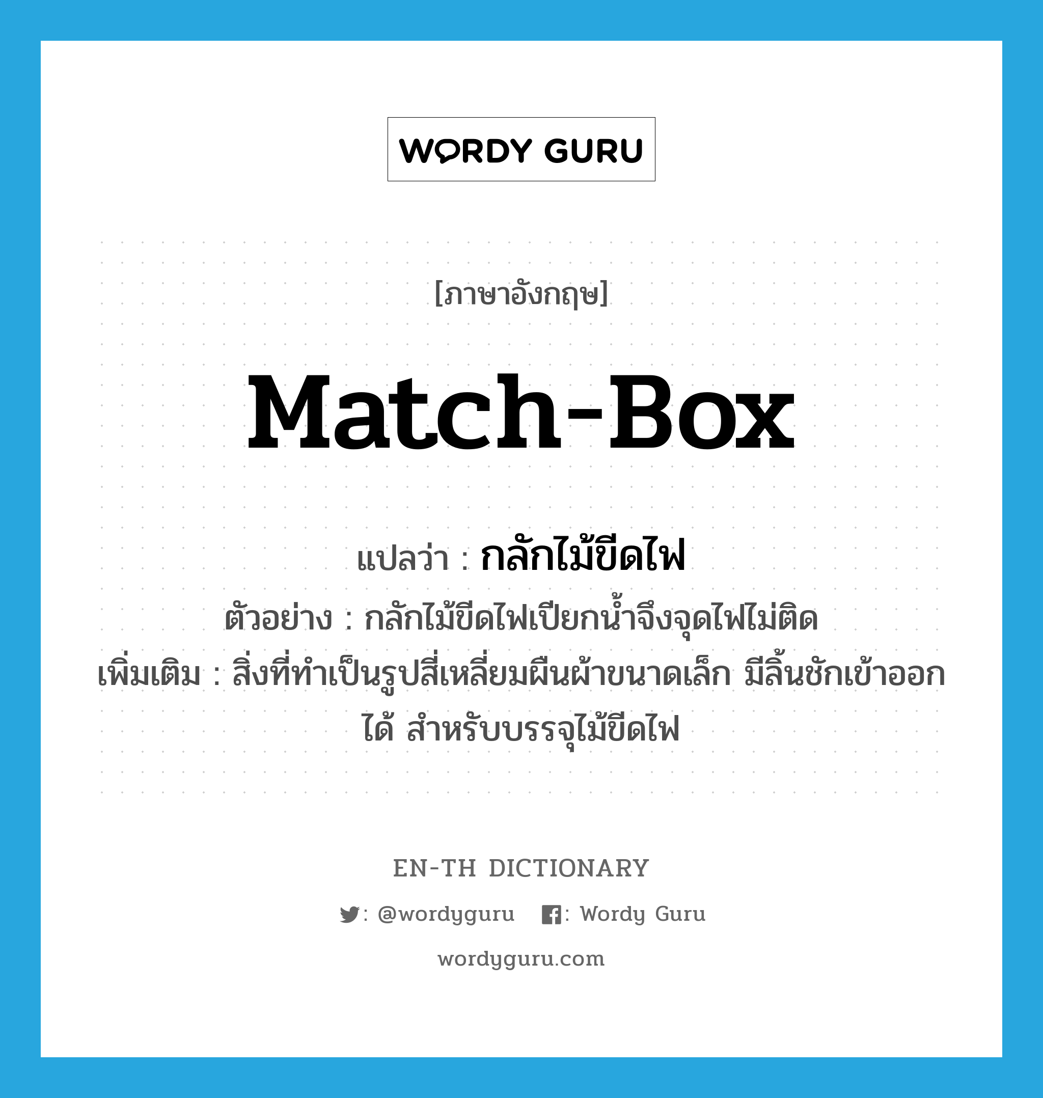 match-box แปลว่า?, คำศัพท์ภาษาอังกฤษ match-box แปลว่า กลักไม้ขีดไฟ ประเภท N ตัวอย่าง กลักไม้ขีดไฟเปียกน้ำจึงจุดไฟไม่ติด เพิ่มเติม สิ่งที่ทำเป็นรูปสี่เหลี่ยมผืนผ้าขนาดเล็ก มีลิ้นชักเข้าออกได้ สำหรับบรรจุไม้ขีดไฟ หมวด N