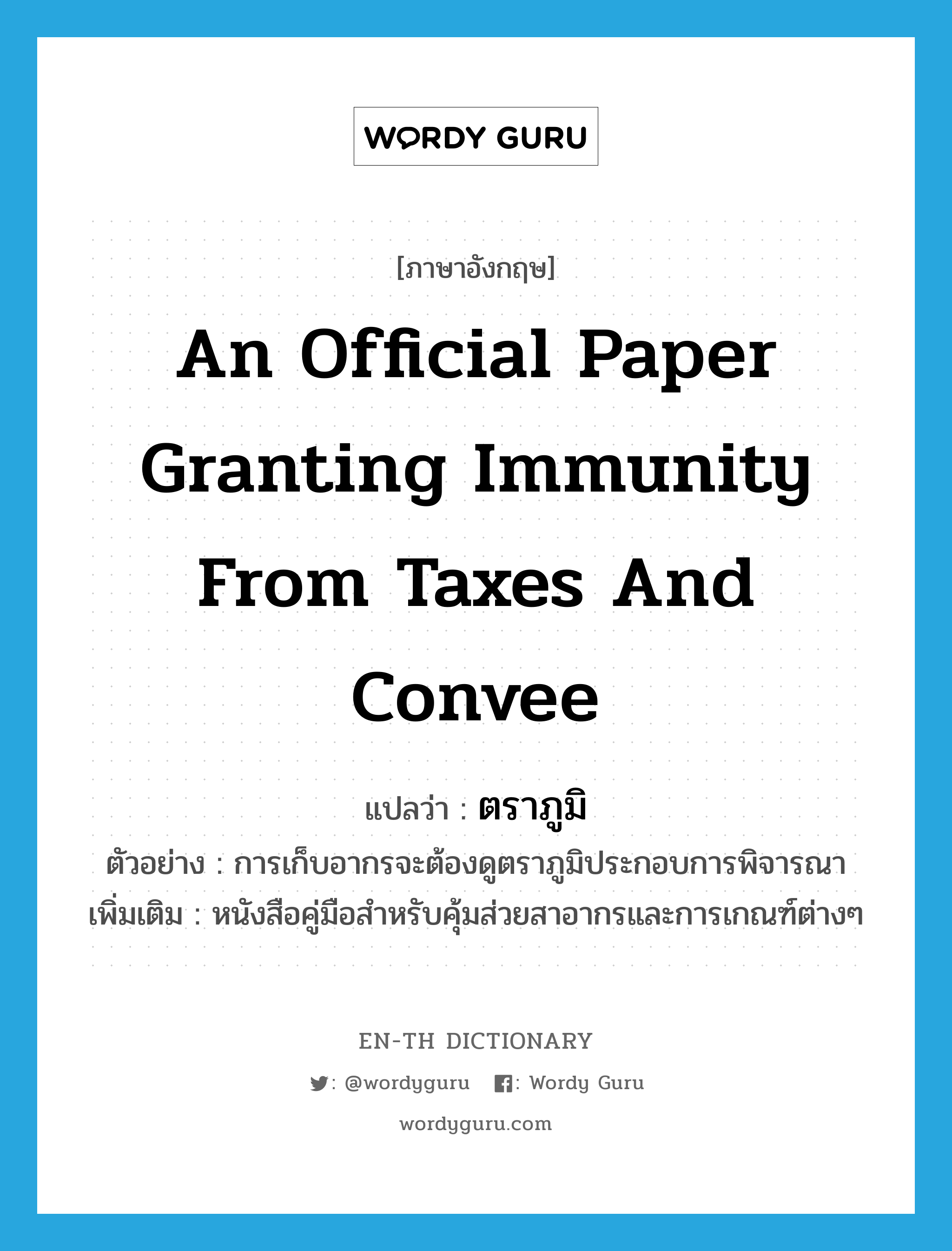 an official paper granting immunity from taxes and convee แปลว่า?, คำศัพท์ภาษาอังกฤษ an official paper granting immunity from taxes and convee แปลว่า ตราภูมิ ประเภท N ตัวอย่าง การเก็บอากรจะต้องดูตราภูมิประกอบการพิจารณา เพิ่มเติม หนังสือคู่มือสำหรับคุ้มส่วยสาอากรและการเกณฑ์ต่างๆ หมวด N