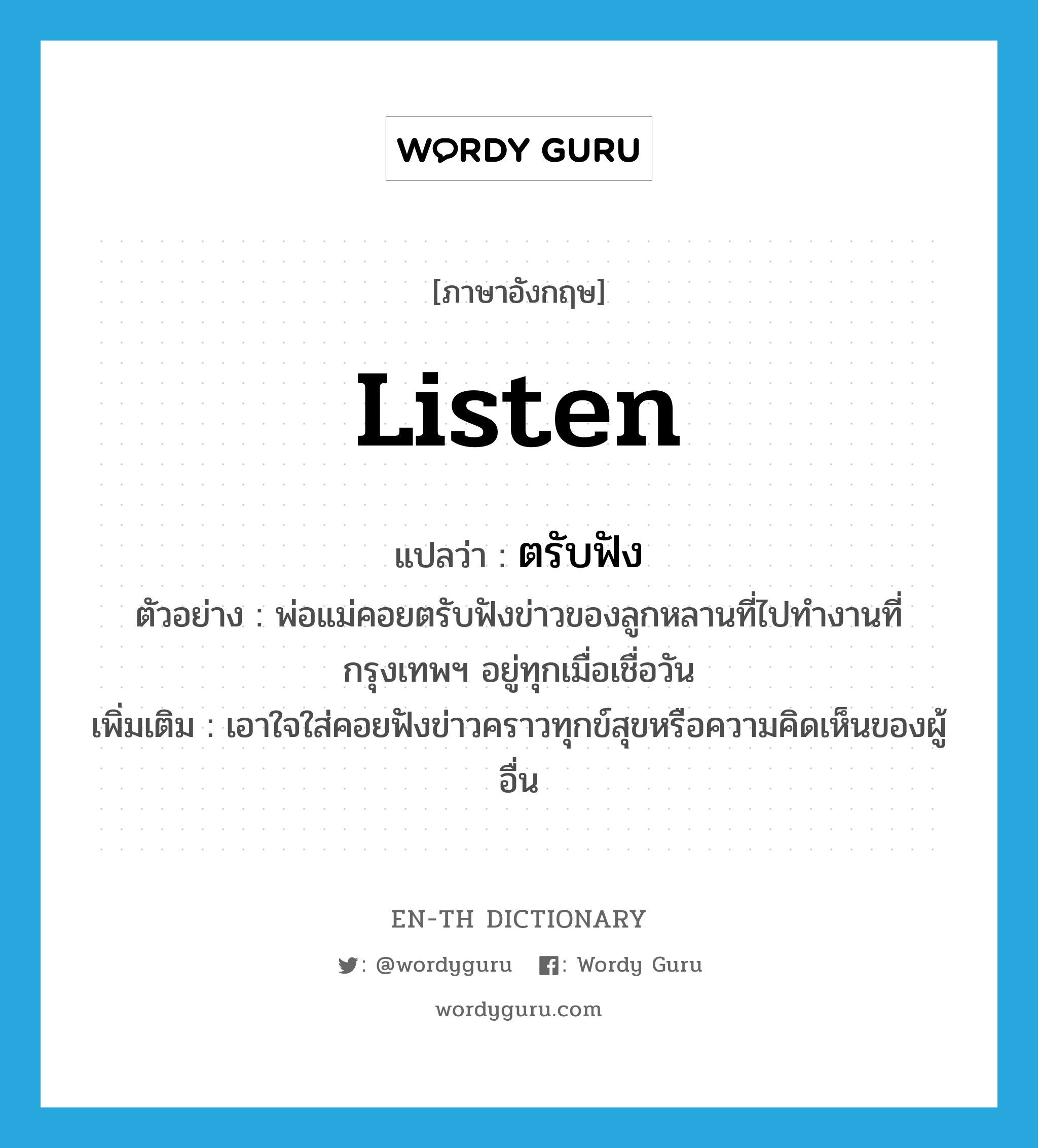 listen แปลว่า?, คำศัพท์ภาษาอังกฤษ listen แปลว่า ตรับฟัง ประเภท V ตัวอย่าง พ่อแม่คอยตรับฟังข่าวของลูกหลานที่ไปทำงานที่กรุงเทพฯ อยู่ทุกเมื่อเชื่อวัน เพิ่มเติม เอาใจใส่คอยฟังข่าวคราวทุกข์สุขหรือความคิดเห็นของผู้อื่น หมวด V