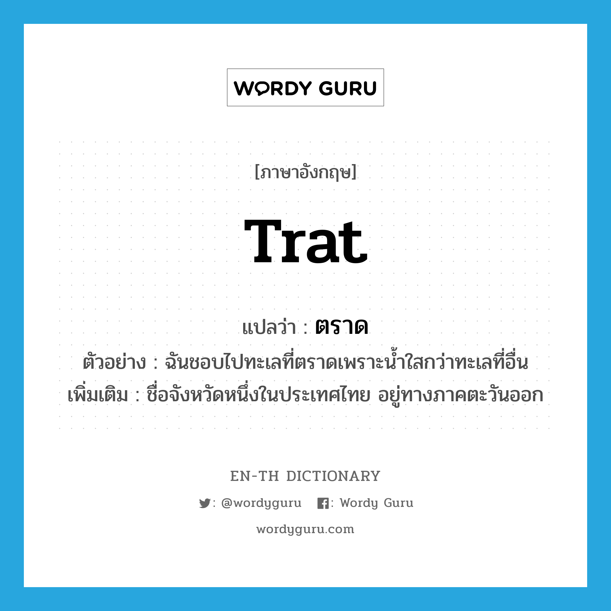 Trat แปลว่า?, คำศัพท์ภาษาอังกฤษ Trat แปลว่า ตราด ประเภท N ตัวอย่าง ฉันชอบไปทะเลที่ตราดเพราะน้ำใสกว่าทะเลที่อื่น เพิ่มเติม ชื่อจังหวัดหนึ่งในประเทศไทย อยู่ทางภาคตะวันออก หมวด N