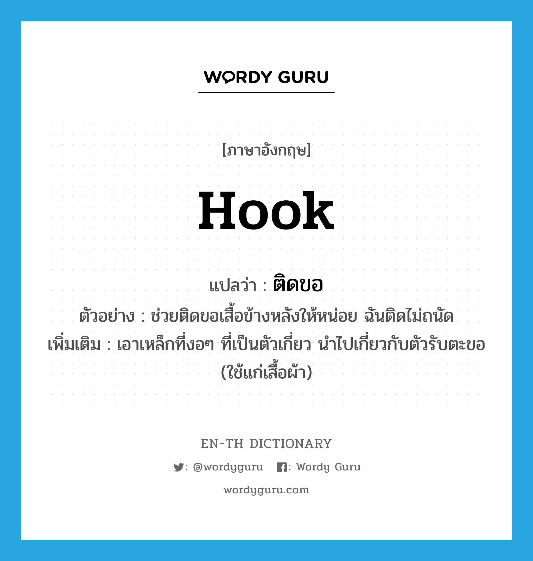 hook แปลว่า?, คำศัพท์ภาษาอังกฤษ hook แปลว่า ติดขอ ประเภท V ตัวอย่าง ช่วยติดขอเสื้อข้างหลังให้หน่อย ฉันติดไม่ถนัด เพิ่มเติม เอาเหล็กที่งอๆ ที่เป็นตัวเกี่ยว นำไปเกี่ยวกับตัวรับตะขอ (ใช้แก่เสื้อผ้า) หมวด V