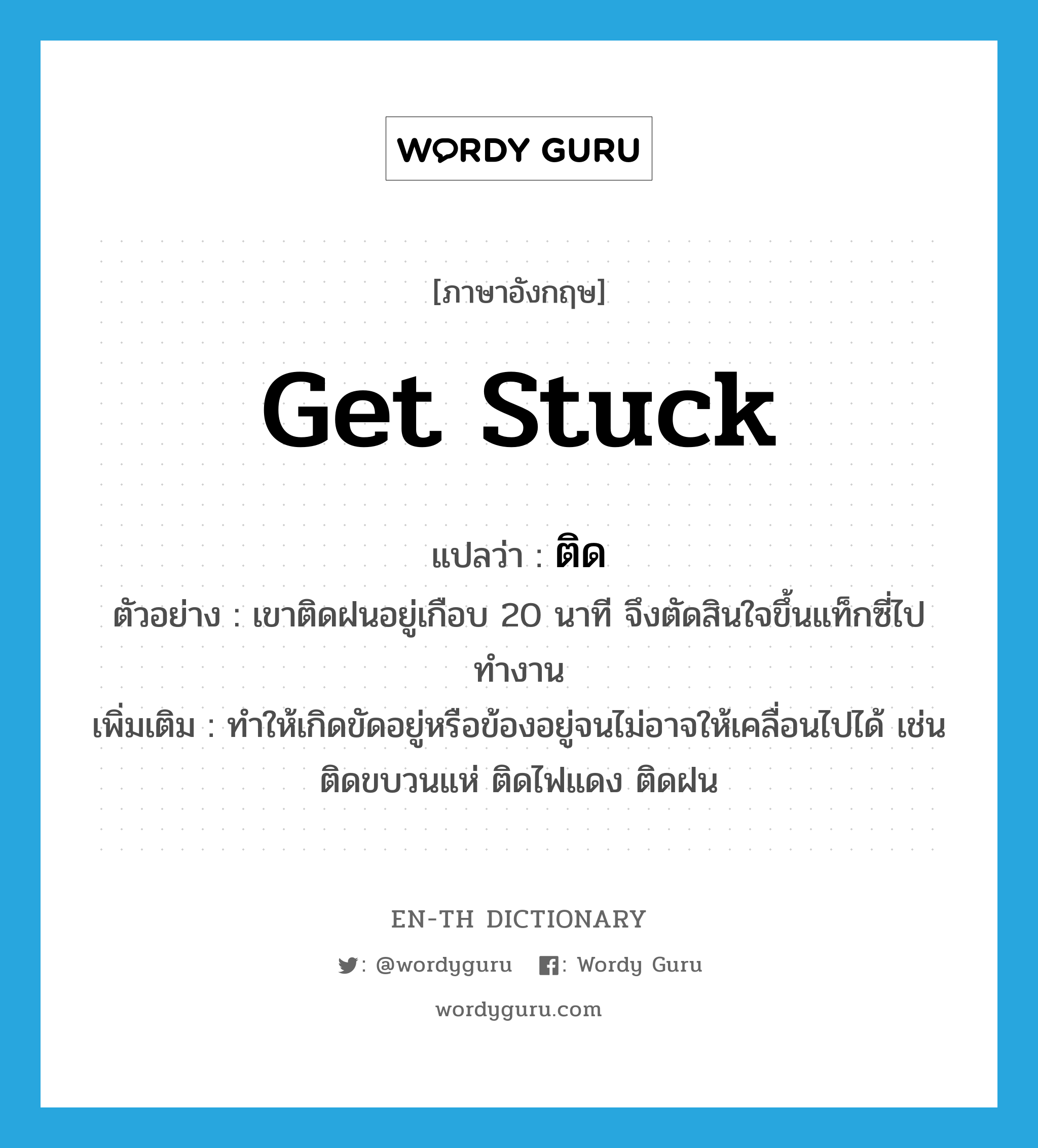 get stuck แปลว่า?, คำศัพท์ภาษาอังกฤษ get stuck แปลว่า ติด ประเภท V ตัวอย่าง เขาติดฝนอยู่เกือบ 20 นาที จึงตัดสินใจขึ้นแท็กซี่ไปทำงาน เพิ่มเติม ทำให้เกิดขัดอยู่หรือข้องอยู่จนไม่อาจให้เคลื่อนไปได้ เช่น ติดขบวนแห่ ติดไฟแดง ติดฝน หมวด V