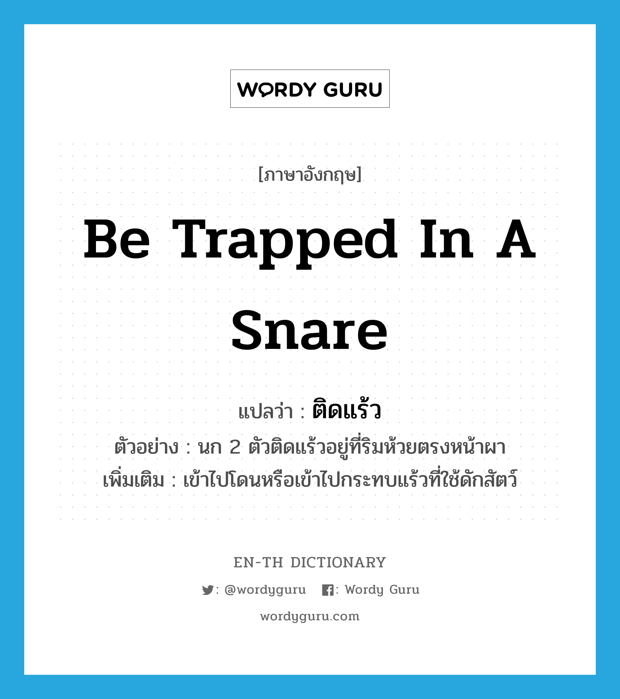 be trapped in a snare แปลว่า?, คำศัพท์ภาษาอังกฤษ be trapped in a snare แปลว่า ติดแร้ว ประเภท V ตัวอย่าง นก 2 ตัวติดแร้วอยู่ที่ริมห้วยตรงหน้าผา เพิ่มเติม เข้าไปโดนหรือเข้าไปกระทบแร้วที่ใช้ดักสัตว์ หมวด V