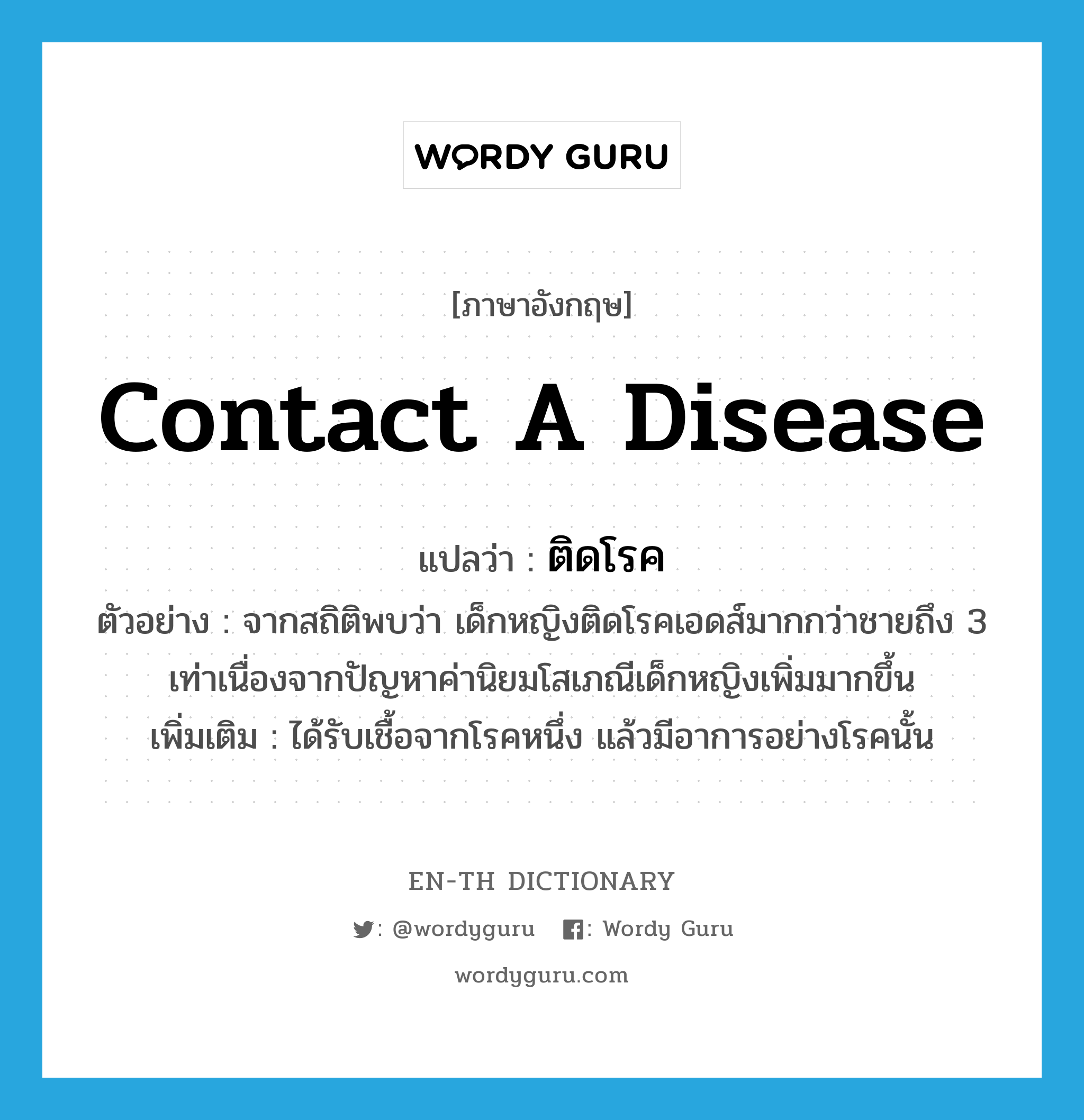 contact a disease แปลว่า?, คำศัพท์ภาษาอังกฤษ contact a disease แปลว่า ติดโรค ประเภท V ตัวอย่าง จากสถิติพบว่า เด็กหญิงติดโรคเอดส์มากกว่าชายถึง 3 เท่าเนื่องจากปัญหาค่านิยมโสเภณีเด็กหญิงเพิ่มมากขึ้น เพิ่มเติม ได้รับเชื้อจากโรคหนึ่ง แล้วมีอาการอย่างโรคนั้น หมวด V