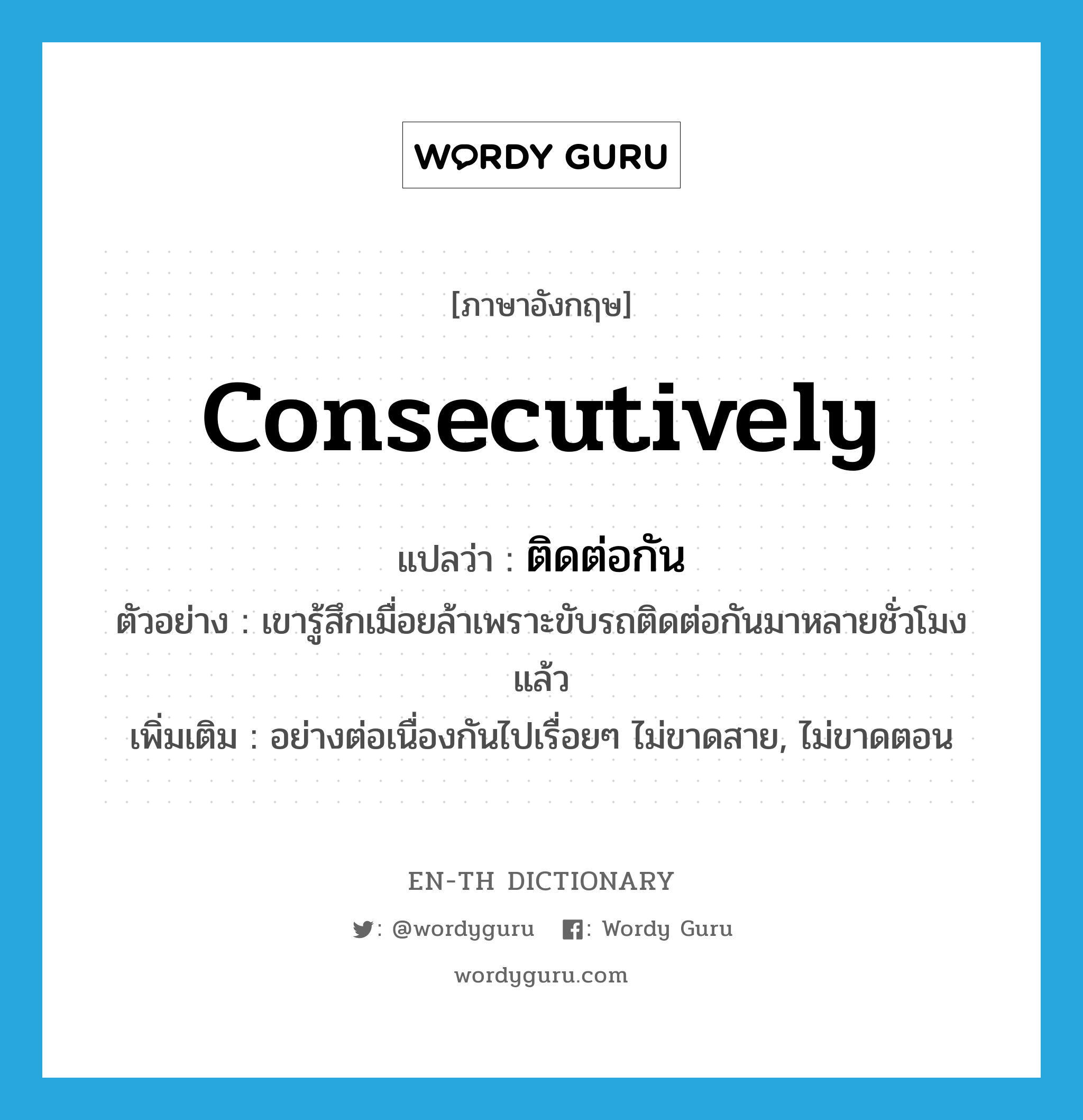 consecutively แปลว่า?, คำศัพท์ภาษาอังกฤษ consecutively แปลว่า ติดต่อกัน ประเภท ADV ตัวอย่าง เขารู้สึกเมื่อยล้าเพราะขับรถติดต่อกันมาหลายชั่วโมงแล้ว เพิ่มเติม อย่างต่อเนื่องกันไปเรื่อยๆ ไม่ขาดสาย, ไม่ขาดตอน หมวด ADV