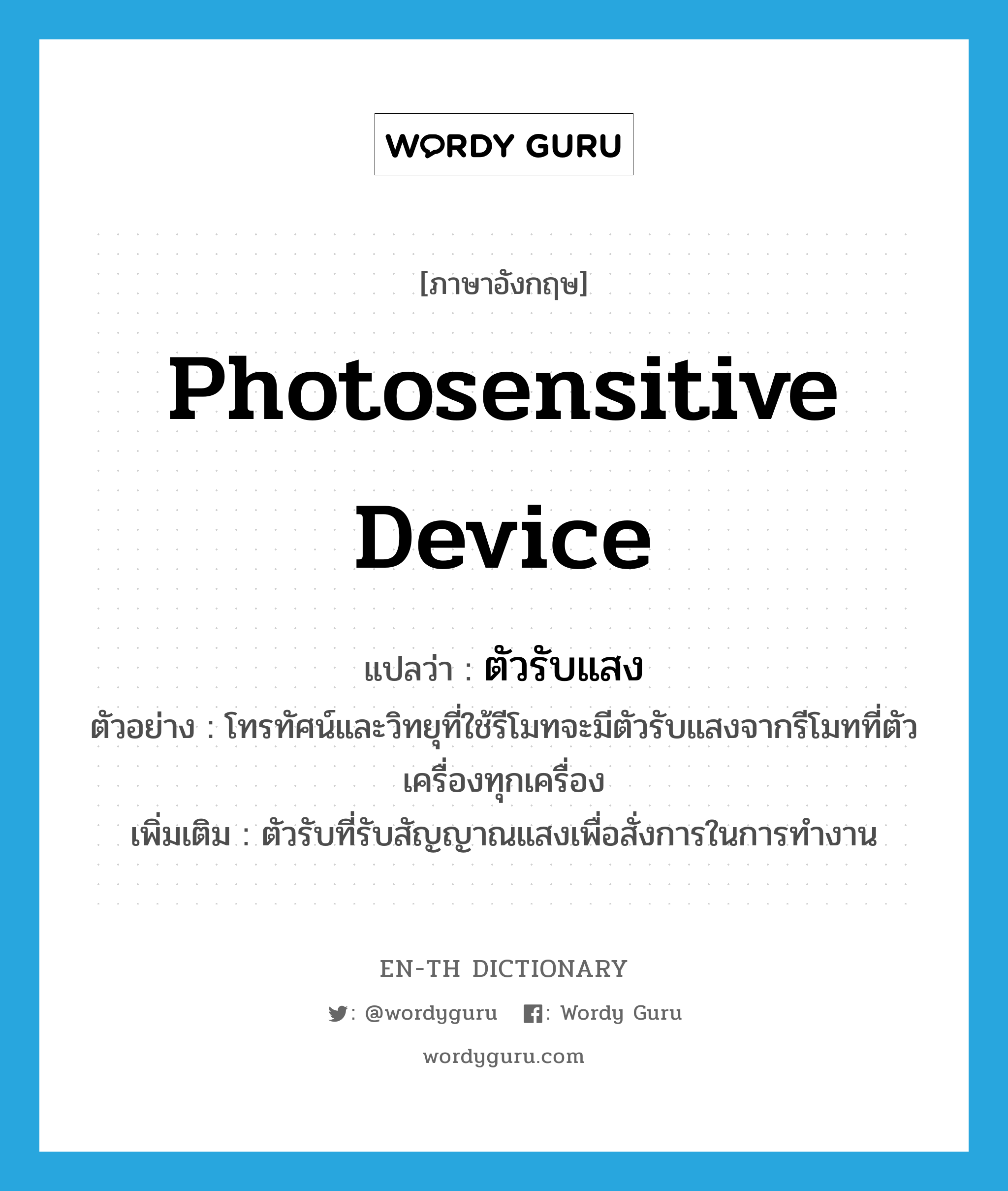 photosensitive device แปลว่า?, คำศัพท์ภาษาอังกฤษ photosensitive device แปลว่า ตัวรับแสง ประเภท N ตัวอย่าง โทรทัศน์และวิทยุที่ใช้รีโมทจะมีตัวรับแสงจากรีโมทที่ตัวเครื่องทุกเครื่อง เพิ่มเติม ตัวรับที่รับสัญญาณแสงเพื่อสั่งการในการทำงาน หมวด N