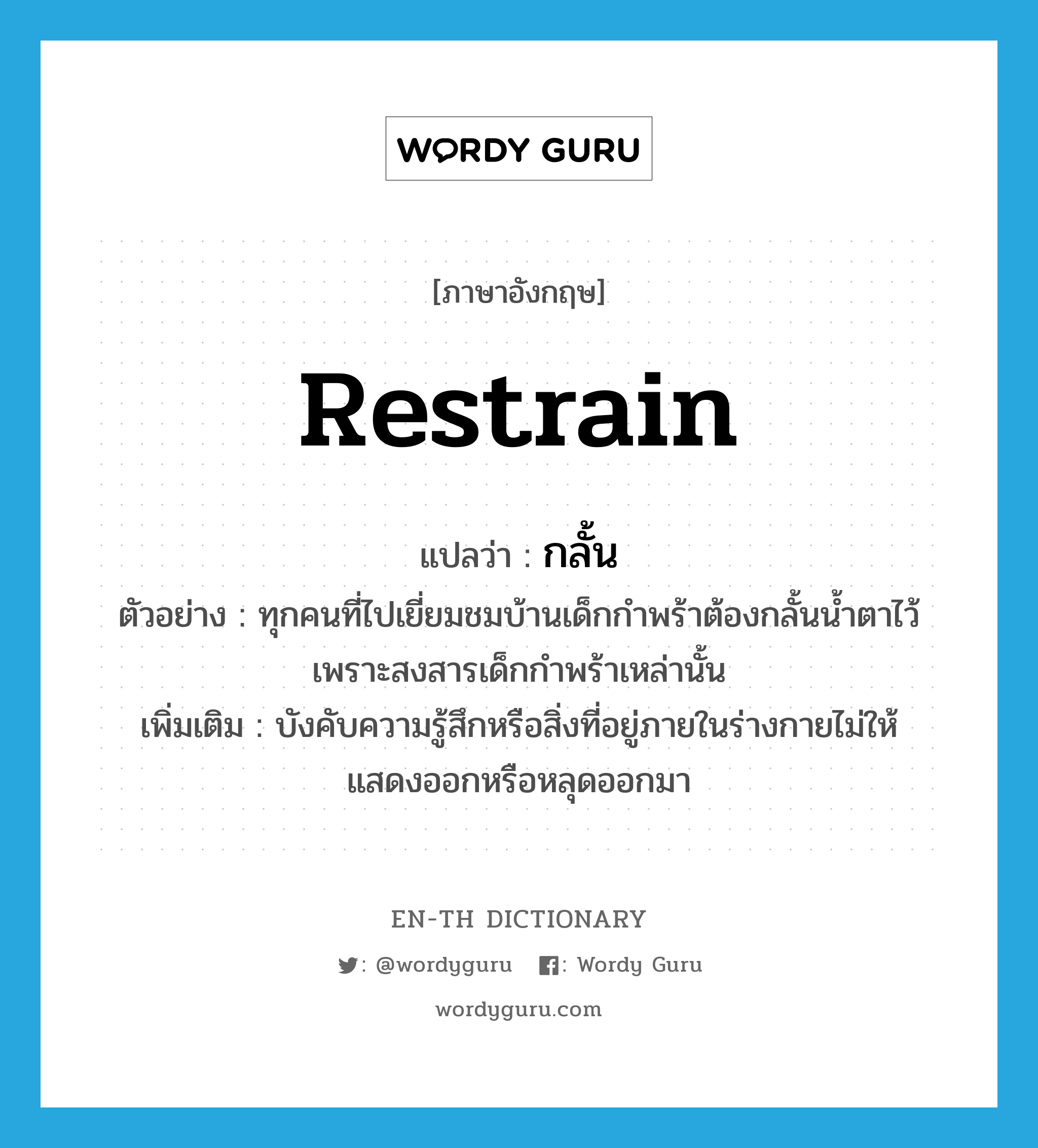 restrain แปลว่า?, คำศัพท์ภาษาอังกฤษ restrain แปลว่า กลั้น ประเภท V ตัวอย่าง ทุกคนที่ไปเยี่ยมชมบ้านเด็กกำพร้าต้องกลั้นน้ำตาไว้ เพราะสงสารเด็กกำพร้าเหล่านั้น เพิ่มเติม บังคับความรู้สึกหรือสิ่งที่อยู่ภายในร่างกายไม่ให้แสดงออกหรือหลุดออกมา หมวด V