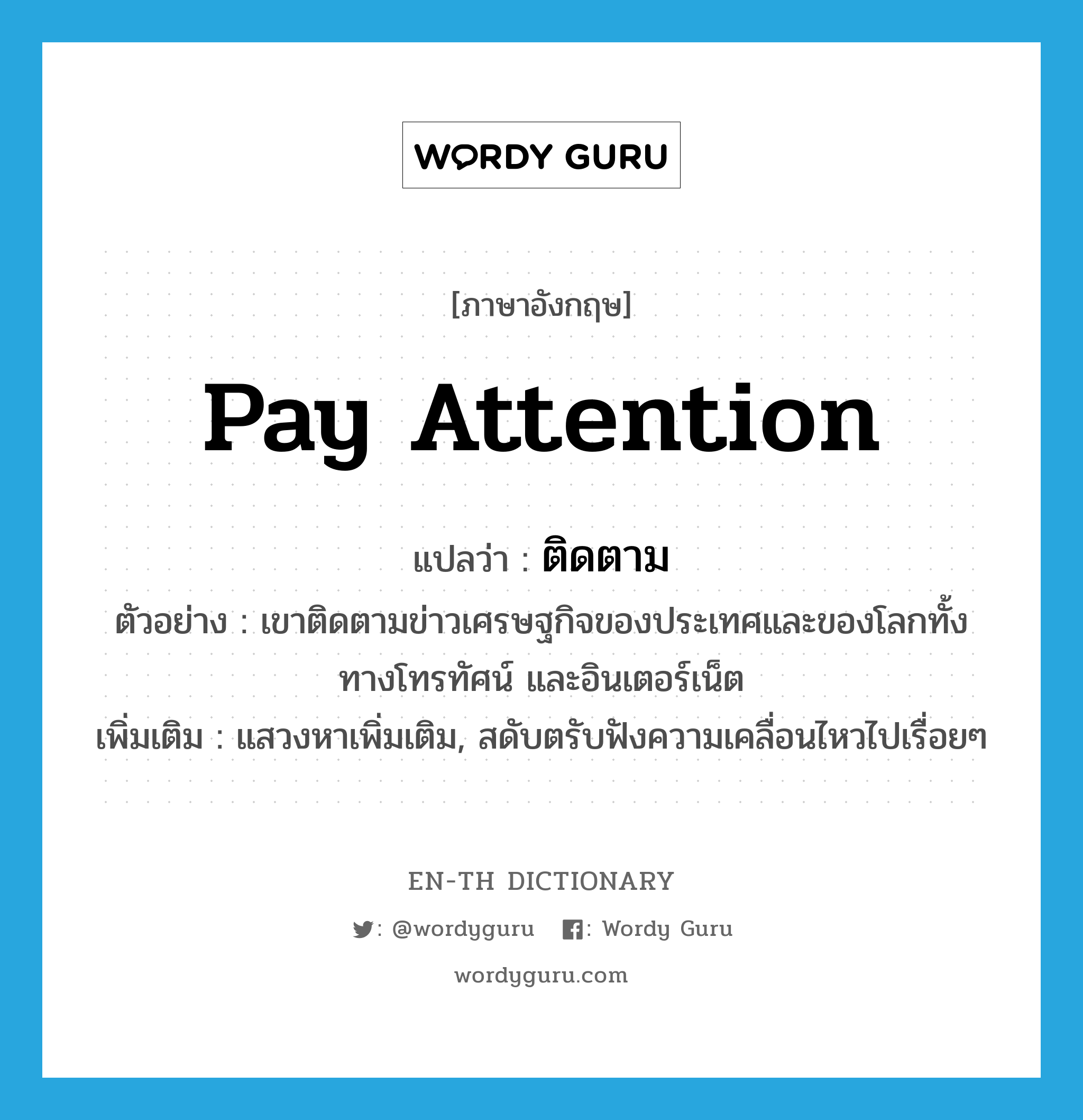 pay attention แปลว่า?, คำศัพท์ภาษาอังกฤษ pay attention แปลว่า ติดตาม ประเภท V ตัวอย่าง เขาติดตามข่าวเศรษฐกิจของประเทศและของโลกทั้งทางโทรทัศน์ และอินเตอร์เน็ต เพิ่มเติม แสวงหาเพิ่มเติม, สดับตรับฟังความเคลื่อนไหวไปเรื่อยๆ หมวด V