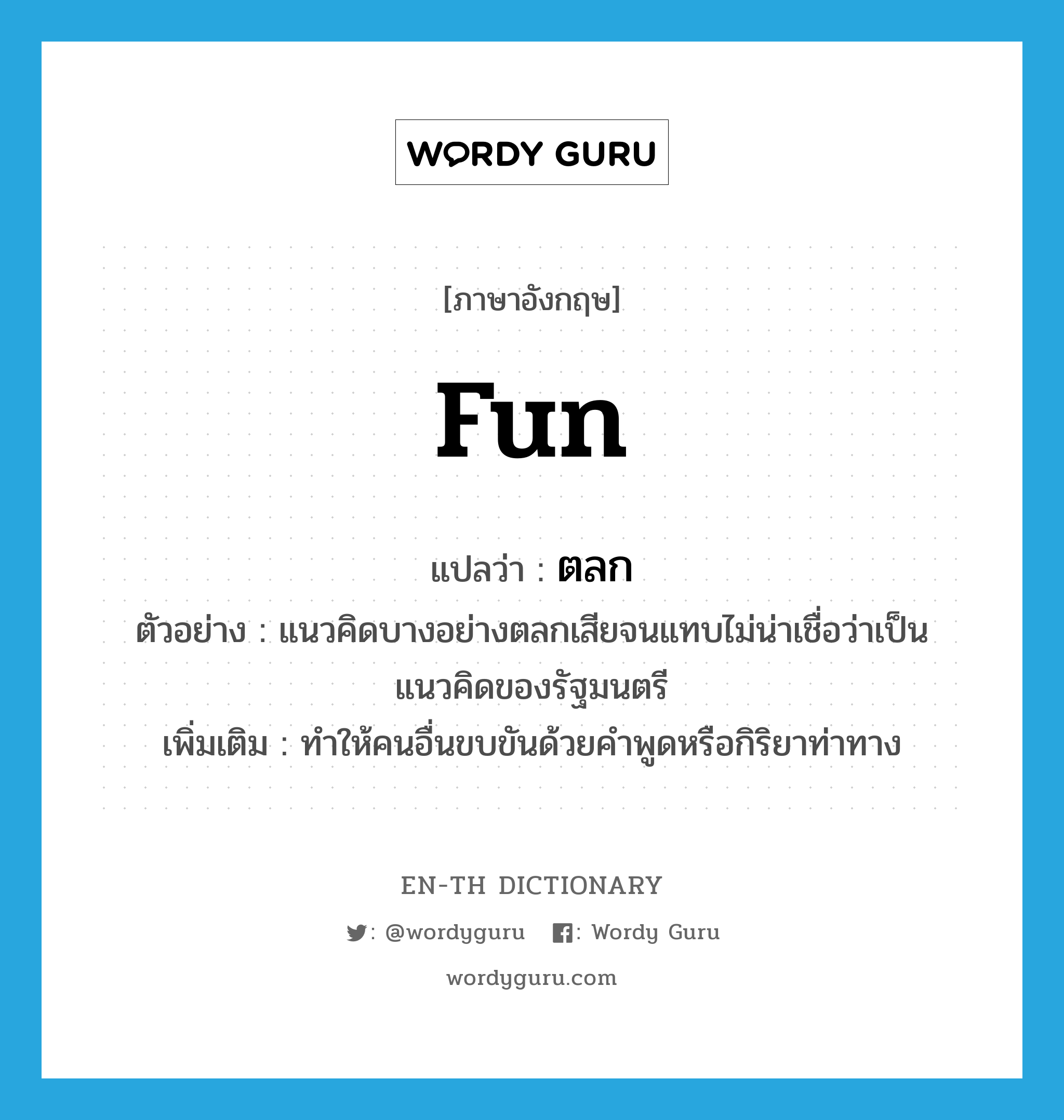 fun แปลว่า?, คำศัพท์ภาษาอังกฤษ fun แปลว่า ตลก ประเภท V ตัวอย่าง แนวคิดบางอย่างตลกเสียจนแทบไม่น่าเชื่อว่าเป็นแนวคิดของรัฐมนตรี เพิ่มเติม ทำให้คนอื่นขบขันด้วยคำพูดหรือกิริยาท่าทาง หมวด V