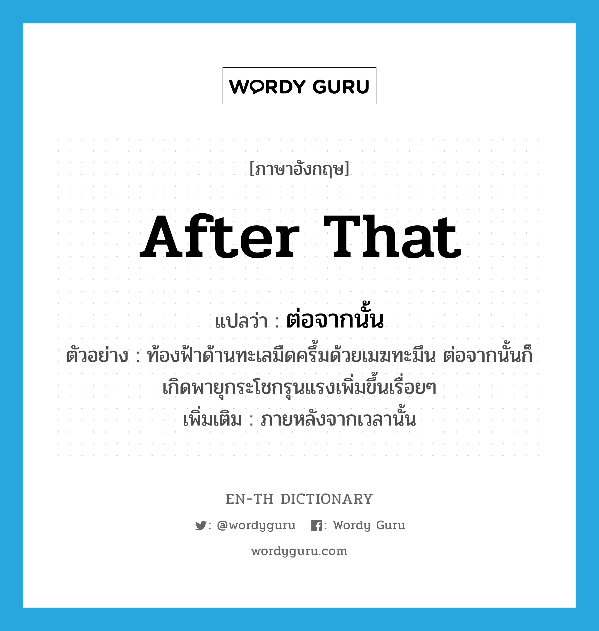 after that แปลว่า?, คำศัพท์ภาษาอังกฤษ after that แปลว่า ต่อจากนั้น ประเภท CONJ ตัวอย่าง ท้องฟ้าด้านทะเลมืดครึ้มด้วยเมฆทะมึน ต่อจากนั้นก็เกิดพายุกระโชกรุนแรงเพิ่มขึ้นเรื่อยๆ เพิ่มเติม ภายหลังจากเวลานั้น หมวด CONJ